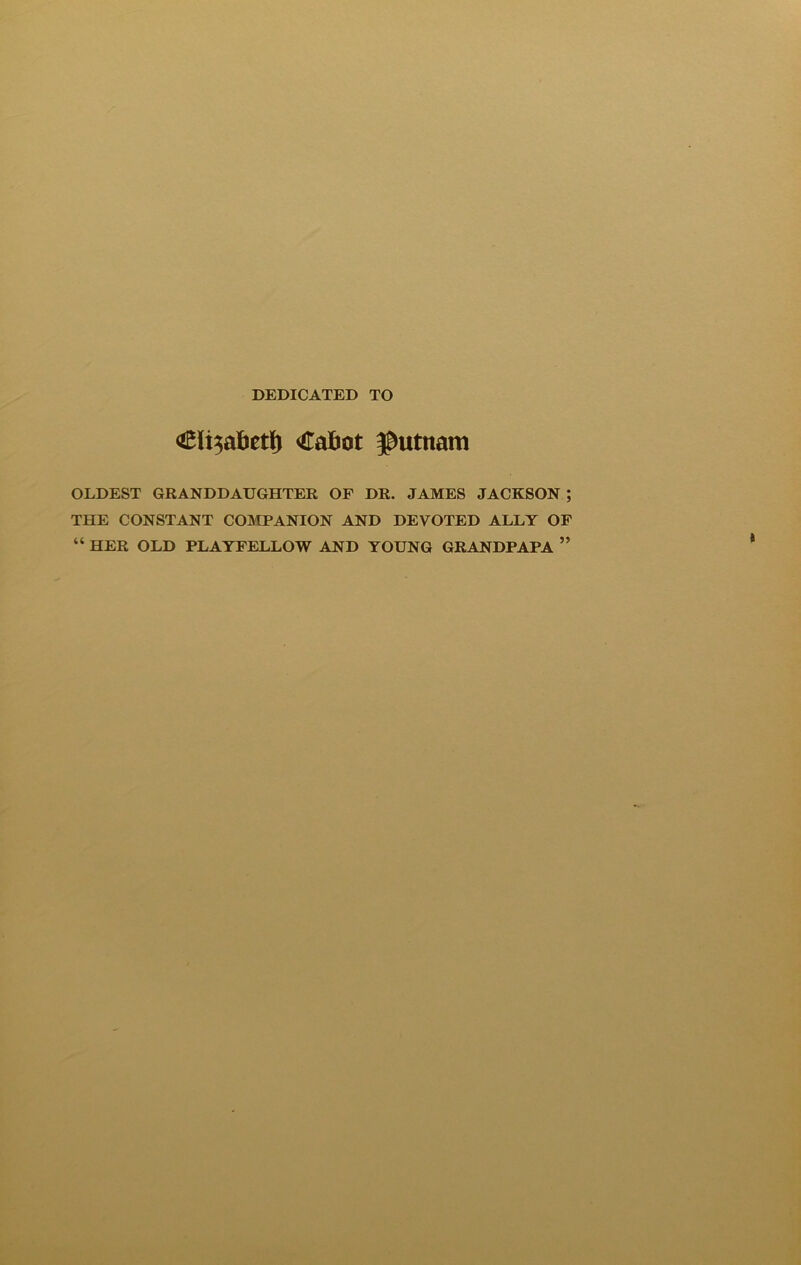 DEDICATED TO <£li3abetl) Cafcot $utttam OLDEST GRANDDAUGHTER OF DR. JAMES JACKSON ; THE CONSTANT COMPANION AND DEVOTED ALLY OF “ HER OLD PLAYFELLOW AND YOUNG GRANDPAPA ”