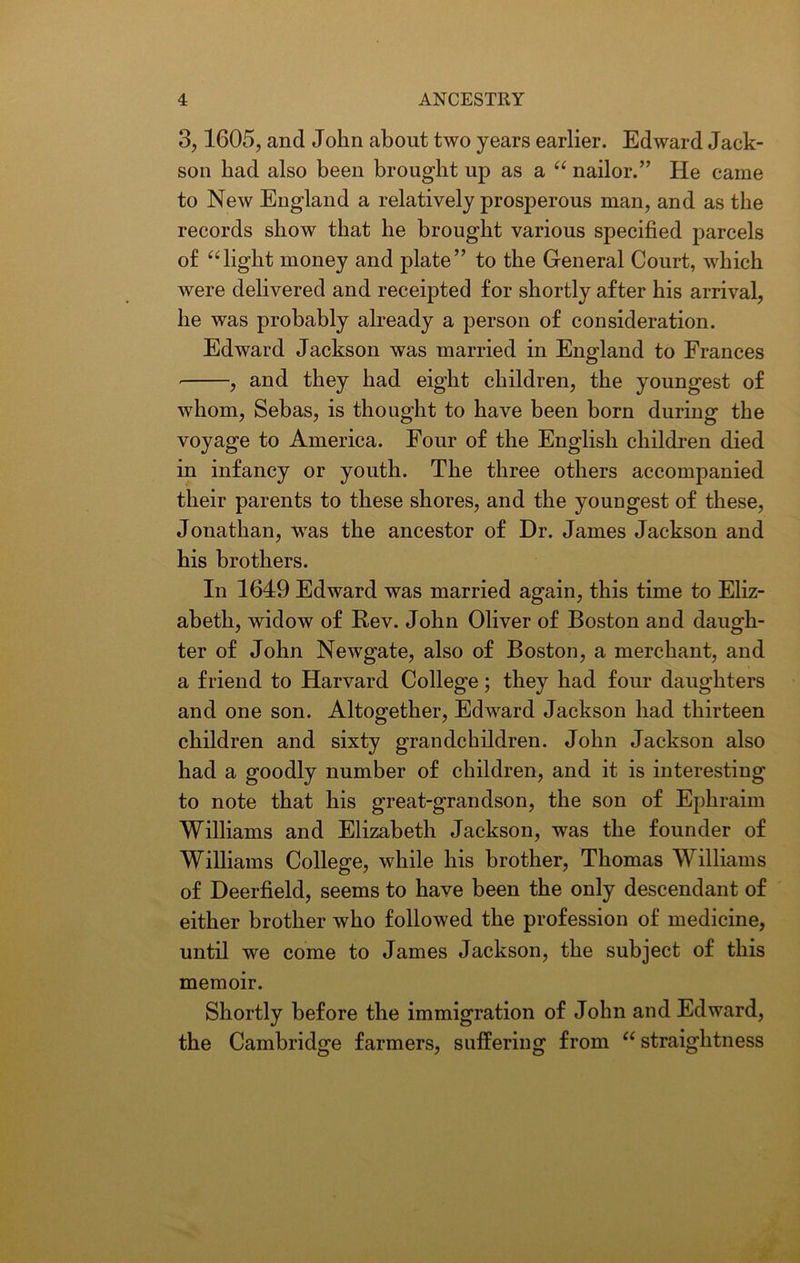 3,1605, and John about two years earlier. Edward Jack- son had also been brought up as a “ nailor.” He came to New England a relatively prosperous man, and as the records show that he brought various specified parcels of “ light money and plate” to the General Court, which were delivered and receipted for shortly after his arrival, he was probably already a person of consideration. Edward Jackson was married in England to Frances , and they had eight children, the youngest of whom, Sebas, is thought to have been born during the voyage to America. Four of the English children died in infancy or youth. The three others accompanied their parents to these shores, and the youngest of these, Jonathan, was the ancestor of Dr. James Jackson and his brothers. In 1649 Edward was married again, this time to Eliz- abeth, widow of Rev. John Oliver of Boston and daugh- ter of John Newgate, also of Boston, a merchant, and a friend to Harvard College; they had four daughters and one son. Altogether, Edward Jackson had thirteen children and sixty grandchildren. John Jackson also had a goodly number of children, and it is interesting to note that his great-grandson, the son of Ephraim Williams and Elizabeth Jackson, was the founder of Williams College, while his brother, Thomas Williams of Deerfield, seems to have been the only descendant of either brother who followed the profession of medicine, until we come to James Jackson, the subject of this memoir. Shortly before the immigration of John and Edward, the Cambridge farmers, suffering from “ straightness