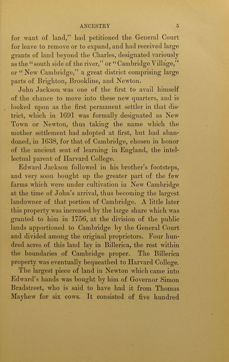 for want of land,” had petitioned the General Court for leave to remove or to expand, and had received large grants of land beyond the Charles, designated variously as the “south side of the river,” or “Cambridge Village,” or “ New Cambridge,” a great district comprising large parts of Brighton, Brookline, and Newton. John Jackson was one of the first to avail himself of the chance to move into these new quarters, and is looked upon as the first permanent settler in that dis- trict, which in 1691 was formally designated as New Town or Newton, thus taking the name which the mother settlement had adopted at first, but had aban- doned, in 1638, for that of Cambridge, chosen in honor of the ancient seat of learning in England, the intel- lectual parent of Harvard College. Edward Jackson followed in his brother’s footsteps, and very soon bought up the greater part of the few farms which were under cultivation in New Cambridge at the time of John’s arrival, thus becoming the largest landowner of that portion of Cambridge. A little later this property was increased by the large share which was granted to him in 1756, at the division of the public lands apportioned to Cambridge by the General Court and divided among the original proprietors. Four hun- dred acres of this land lay in Billerica, the rest within the boundaries of Cambridge proper. The Billerica property was eventually bequeathed to Harvard College. The largest piece of land in Newton which came into Edward’s hands was bought by him of Governor Simon Bradstreet, who is said to have had it from Thomas Mayhew for six cows. It consisted of five hundred