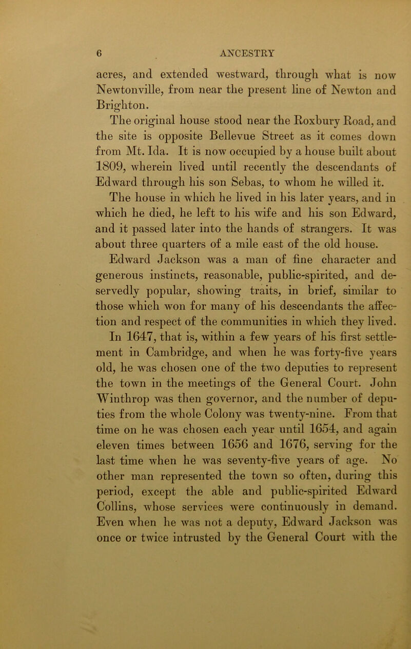 acres, and extended westward, through what is now Newtonville, from near the present line of Newton and Brighton. The original house stood near the Roxbury Road, and the site is opposite Bellevue Street as it comes down from Mt. Ida. It is now occupied by a house built about 1809, wherein lived until recently the descendants of Edward through his son Sebas, to whom he willed it. The house in which he lived in his later years, and in which he died, he left to his wife and his son Edward, and it passed later into the hands of strangers. It was about three quarters of a mile east of the old house. Edward Jackson was a man of fine character and generous instincts, reasonable, public-spirited, and de- servedly popular, showing traits, in brief, similar to those which won for many of his descendants the affec- tion and respect of the communities in which they lived. In 1647, that is, within a few years of his first settle- ment in Cambridge, and when he was forty-five years old, he was chosen one of the two deputies to represent the town in the meetings of the General Court. John Winthrop was then governor, and the number of depu- ties from the whole Colony was twenty-nine. From that time on he was chosen each year until 1654, and again eleven times between 1656 and 1676, serving for the last time when he was seventy-five years of age. No other man represented the town so often, during this period, except the able and public-spirited Edward Collins, whose services were continuously in demand. Even when he was not a deputy, Edward Jackson was once or twice intrusted by the General Court with the