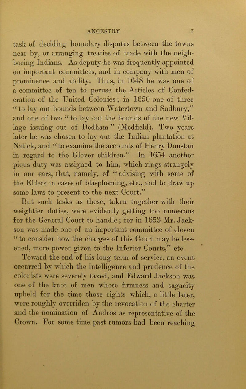 task of deciding boundary disputes between the towns near by, or arranging treaties of trade with the neigh- boring Indians. As deputy he was frequently appointed on important committees, and in company with men of prominence and ability. Thus, in 1648 he was one of a committee of ten to peruse the Articles of Confed- eration of the United Colonies; in 1650 one of three “ to lay out bounds between Watertown and Sudbury,” and one of two “ to lay out the bounds of the new Vil- lage issuing out of Dedham ” (Medfield). Two years later he was chosen to lay out the Indian plantation at Natick, and “to examine the accounts of Henry Dunstan in regard to the Glover children.” In 1654 another pious duty was assigned to him, which rings strangely in our ears, that, namely, of “ advising with some of the Elders in cases of blaspheming, etc., and to draw up some laws to present to the next Court.” But such tasks as these, taken together with their weightier duties, were evidently getting too numerous for the General Court to handle; for in 1653 Mr. Jack- son was made one of an important committee of eleven “ to consider how the charges of this Court may be less- ened, more power given to the Inferior Courts,” etc. Toward the end of his long term of service, an event occurred by which the intelligence and prudence of the colonists were severely taxed, and Edward Jackson was one of the knot of men whose firmness and sagacity upheld for the time those rights which, a little later, were roughly overriden by the revocation of the charter and the nomination of Andros as representative of the Crown. For some time past rumors had been reaching