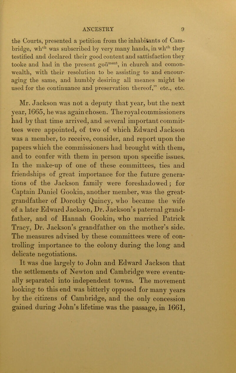 tlie Courts, presented a petition from tlie inhabitants of Cam- bridge, wlich was subscribed by very many hands, in whch they testified and declared their good content and satisfaction they tooke and had in the present goument, in church and comon- wealth, with their resolution to be assisting to and encour- aging the same, and humbly desiring all meanes might be used for the continuance and preservation thereof,” etc., etc. Mr. Jackson was not a deputy that year, but the next year, 1665, he was again chosen. The royal commissioners had by that time arrived, and several important commit- tees were appointed, of two of which Edward Jackson was a member, to receive, consider, and report upon the papers which the commissioners had brought with them, and to confer with them in person upon specific issues. In the make-up of one of these committees, ties and friendships of great importance for the future genera- tions of the Jackson family were foreshadowed; for Captain Daniel Gookin, another member, was the great- grandfather of Dorothy Quincy, who became the wife of a later Edward Jackson, Dr. Jackson’s paternal grand- father, and of Hannah Gookin •, who married Patrick Tracy, Dr. Jackson’s grandfather on the mother’s side. The measures advised by these committees were of con- trolling importance to the colony during the long and delicate negotiations. It was due largely to John and Edward Jackson that the settlements of Newton and Cambridge were eventu- ally separated into independent towns. The movement looking to this end was bitterly opposed for many years by the citizens of Cambridge, and the only concession gained during John’s lifetime was the passage, in 1661,