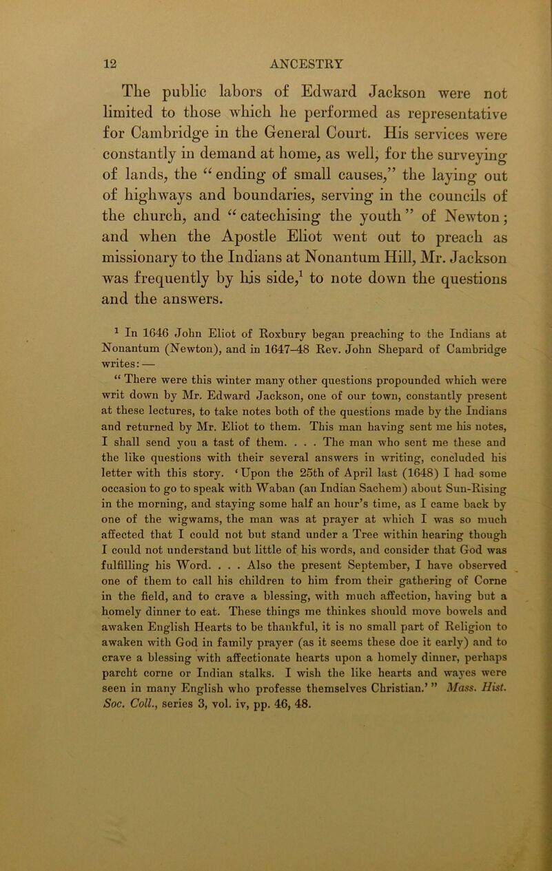 The public labors of Edward Jackson were not limited to those which he performed as representative for Cambridge in the General Court. His services were constantly in demand at home, as well, for the surveying of lands, the “ ending of small causes,” the laying out of highways and boundaries, serving in the councils of the church, and “ catechising the youth ” of Newton; and when the Apostle Eliot went out to preach as missionary to the Indians at Nonantum Hill, Mr. Jackson was frequently by his side,1 to note down the questions and the answers. 1 In 1646 John Eliot of Roxbury began preaching to the Indians at Nonantum (Newton), and in 1647-48 Rev. John Shepard of Cambridge writes: — “ There were this winter many other questions propounded which were writ down by Mr. Edward Jackson, one of our town, constantly present at these lectures, to take notes both of the questions made by the Indians and returned by Mr. Eliot to them. This man having sent me his notes, I shall send you a tast of them. . . . The man who sent me these and the like questions with their several answers in writing, concluded his letter with this story. ‘Upon the 25th of April last (1648) I had some occasion to go to speak with Waban (an Indian Sachem) about Sun-Rising in the morning, and staying some half an hour’s time, as I came back by one of the wigwams, the man was at prayer at which I was so much affected that I could not but stand under a Tree within hearing though I could not understand but little of his words, and consider that God was fulfilling his Word. . . . Also the present September, I have observed one of them to call his children to him from their gathering of Corne in the field, and to crave a blessing, with much affection, having but a homely dinner to eat. These things me thinkes should move bowels and awaken English Hearts to be thankful, it is no small part of Religion to awaken with God in family prayer (as it seems these doe it early) and to crave a blessing with affectionate hearts upon a homely dinner, perhaps parcht corne or Indian stalks. I wish the like hearts and wayes were seen in many English who professe themselves Christian.’ ” Mass. Hist. Soc. Coll., series 3, vol. iv, pp. 46, 48.