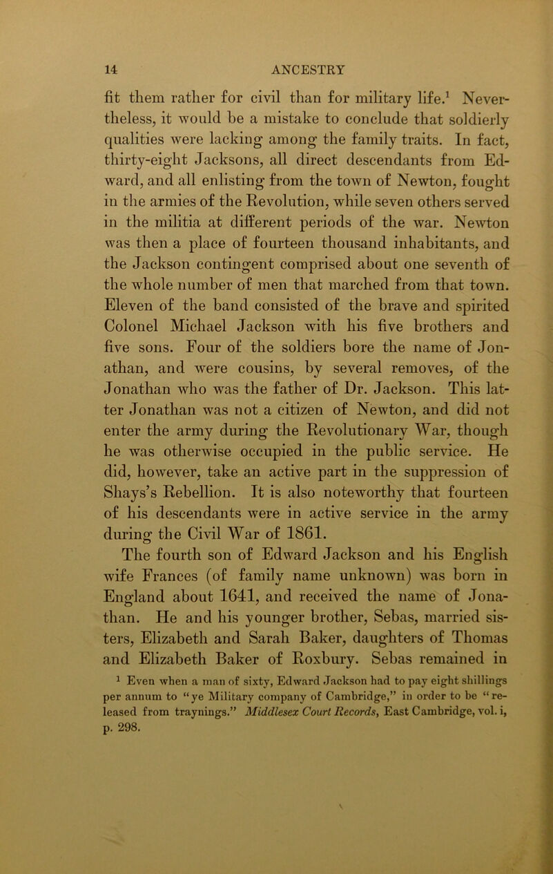 fit them rather for civil than for military life.1 Never- theless, it would he a mistake to conclude that soldierly qualities were lacking among the family traits. In fact, thirty-eight Jacksons, all direct descendants from Ed- ward, and all enlisting from the town of Newton, fought in the armies of the Revolution, while seven others served in the militia at different periods of the war. Newton was then a place of fourteen thousand inhabitants, and the Jackson contingent comprised about one seventh of the whole number of men that marched from that town. Eleven of the band consisted of the brave and spirited Colonel Michael Jackson with his five brothers and five sons. Four of the soldiers bore the name of Jon- athan, and were cousins, by several removes, of the Jonathan who was the father of Dr. Jackson. This lat- ter Jonathan was not a citizen of Newton, and did not enter the army during the Revolutionary War, though he was otherwise occupied in the public service. He did, however, take an active part in the suppression of Shays’s Rebellion. It is also noteworthy that fourteen of his descendants were in active service in the army during the Civil War of 1861. The fourth son of Edward Jackson and his English wife Frances (of family name unknown) was born in England about 1641, and received the name of Jona- than. He and his younger brother, Sebas, married sis- ters, Elizabeth and Sarah Baker, daughters of Thomas and Elizabeth Baker of Roxbury. Sebas remained in 1 Even when a man of sixty, Edward Jackson had to pay eight shillings per annum to “ye Military company of Cambridge,” in order to be “re- leased from traynings.” Middlesex Court Records, East Cambridge, vol. i, p. 298. v