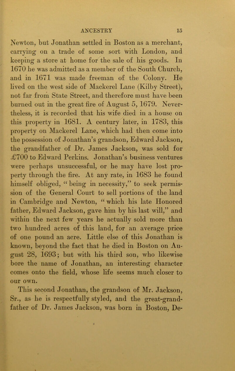 Newton, but Jonathan settled in Boston as a merchant, carrying on a trade of some sort with London, and keeping a store at home for the sale of his goods. In 1670 he was admitted as a member of the South Church, and in 1671 was made freeman of the Colony. He lived on the west side of Mackerel Lane (Kilby Street), not far from State Street, and therefore must have been burned out in the great fire of August 5, 1679. Never- theless, it is recorded that his wife died in a house on this property in 1681. A century later, in 1783, this property on Mackerel Lane, which had then come into the possession of Jonathan’s grandson, Edward Jackson, the grandfather of Dr. James Jackson, was sold for £700 to Edward Perkins. Jonathan’s business ventures were perhaps unsuccessful, or he may have lost pro- perty through the fire. At any rate, in 1683 he found himself obliged, u being in necessity,” to seek permis- sion of the General Court to sell portions of the land in Cambridge and Newton, “ which his late Honored father, Edward Jackson, gave him by his last will,” and within the next few years he actually sold more than two hundred acres of this land, for an average price of one pound an acre. Little else of this Jonathan is known, beyond the fact that he died in Boston on Au- gust 28, 1693; but with his third son, who likewise bore the name of Jonathan, an interesting character comes onto the field, whose life seems much closer to our own. This second Jonathan, the grandson of Mr. Jackson, Sr., as he is respectfully styled, and the great-grand- father of Dr. James Jackson, was born in Boston, De-