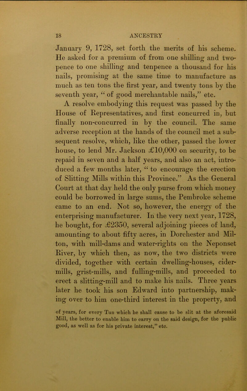 January 9, 1728, set forth the merits of his scheme. He asked for a premium of from one shilling and two- pence to one shilling and tenpence a thousand for his nails, promising at the same time to manufacture as much as ten tons the first year, and twenty tons by the seventh year, “ of good merchantable nails,” etc. A resolve embodying this request was passed by the House of Representatives, and first concurred in, but finally non-concurred in by the council. The same adverse reception at the hands of the council met a sub- sequent resolve, which, like the other, passed the lower house, to lend Mr. Jackson <£10,000 on security, to be repaid in seven and a half years, and also an act, intro- duced a few months later, a to encourage the erection of Slitting Mills within this Province.” As the General Court at that day held the only purse from which money could be borrowed in large sums, the Pembroke scheme came to an end. Not so, however, the energy of the enterprising manufacturer. In the very next year, 1728, he bought, for £2350, several adjoining pieces of land, amounting to about fifty acres, in Dorchester and Mil- ton, with mill-dams and water-rights on the Neponset River, by which then, as now, the two districts were divided, together with certain dwelling-houses, cider- mills, grist-mills, and fulling-mills, and proceeded to erect a slitting-mill and to make his nails. Three years later he took his son Edward into partnership, mak- ing over to him one-third interest in the property, and of years, for every Tun which he shall cause to be slit at the aforesaid Mill, the better to enable him to carry on the said design, for the public good, as well as for his private interest,” etc.