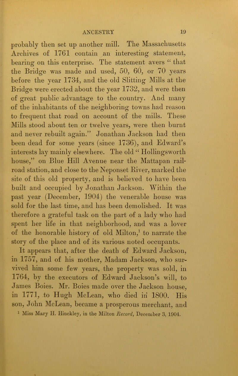 probably then set up another mill. The Massachusetts Archives of 1761 contain an interesting statement, bearing on this enterprise. The statement avers “ that the Bridge was made and used, 50, 60, or 70 years before the year 1734, and the old Slitting Mills at the Bridge were erected about the year 1732, and were then of great public advantage to the country. And many of the inhabitants of the neighboring towns had reason to frequent that road on account of the mills. These Mills stood about ten or twelve years, were then burnt and never rebuilt again.” Jonathan Jackson had then been dead for some years (since 1736), and Edward’s interests lay mainly elsewhere. The old “ Hollingsworth house,” on Blue Hill Avenue near the Mattapan rail- road station, and close to the Neponset River, marked the site of this old property, and is believed to have been built and occupied by Jonathan Jackson. Within the past year (December, 1904) the venerable house was sold for the last time, and has been demolished. It was therefore a grateful task on the part of a lady who had spent her life in that neighborhood, and was a lover of the honorable history of old Milton,1 to narrate the story of the place and of its various noted occupants. It appears that, after the death of Edward Jackson, in 1757, and of his mother, Madam Jackson, who sur- vived him some few years, the property was sold, in 1764, by the executors of Edward Jackson’s will, to James Boies. Mr. Boies made over the Jackson house, in 1771, to Hugh McLean, who died iii 1800. His son, John McLean, became a prosperous merchant, and 1 Miss Mary H. Hinckley, in the Milton Record, December 3, 1901.