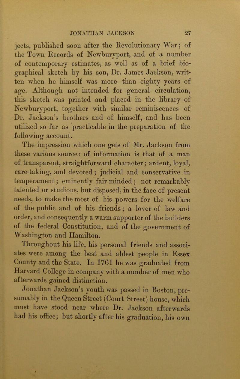 jects, published soon after the Revolutionary War; of the Town Records of Newbury port, and of a number of contemporary estimates, as well as of a brief bio- graphical sketch by his son, Dr. James Jackson, writ- ten when he himself was more than eighty years of age. Although not intended for general circulation, this sketch was printed and placed in the library of Newburyport, together with similar reminiscences of Dr. Jackson’s brothers and of himself, and has been utilized so far as practicable in the preparation of the following account. The impression which one gets of Mr. Jackson from these various sources of information is that of a man of transparent, straightforward character; ardent, loyal, care-taking, and devoted; judicial and conservative in temperament; eminently fair minded; not remarkably talented or studious, but disposed, in the face of present needs, to make the most of his powers for the welfare of the public and of his friends; a lover of law and order, and consequently a warm supporter of the builders of the federal Constitution, and of the government of Washington and Hamilton. Throughout his life, his personal friends and associ- ates were among the best and ablest people in Essex County and the State. In 1761 he was graduated from Harvard College in company with a number of men who afterwards gained distinction. Jonathan Jackson’s youth was passed in Boston, pre- sumably in the Queen Street (Court Street) house, which must have stood near where Dr. Jackson afterwards had his office; but shortly after his graduation, his own