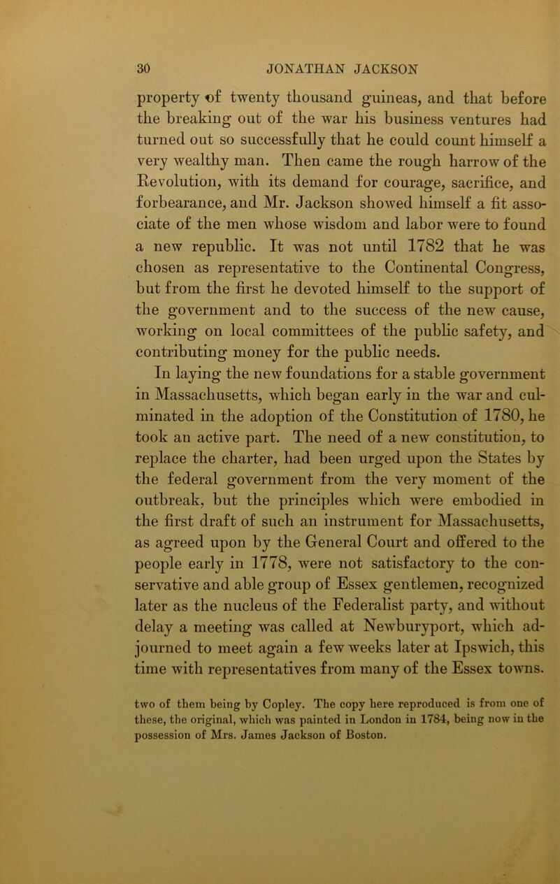 property of twenty thousand guineas, and that before the breaking out of the war his business ventures had turned out so successfully that he could count himself a very wealthy man. Then came the rough harrow of the Revolution, with its demand for courage, sacrifice, and forbearance, and Mr. Jackson showed himself a fit asso- ciate of the men whose wisdom and labor were to found a new republic. It was not until 1782 that he was chosen as representative to the Continental Congress, but from the first he devoted himself to the support of the government and to the success of the new cause, working on local committees of the public safety, and contributing money for the public needs. In laying the new foundations for a stable government in Massachusetts, which began early in the war and cul- minated in the adoption of the Constitution of 1780, he took an active part. The need of a new constitution, to replace the charter, had been urged upon the States by the federal government from the very moment of the outbreak, but the principles which were embodied in the first draft of such an instrument for Massachusetts, as agreed upon by the General Court and offered to the people early in 1778, were not satisfactory to the con- servative and able group of Essex gentlemen, recognized later as the nucleus of the Federalist party, and without delay a meeting was called at Newburyport, which ad- journed to meet again a few weeks later at Ipswich, this time with representatives from many of the Essex towns. two of them being by Copley. The copy here reproduced is from one of these, the original, which was painted in London in 1784, being now in the possession of Mrs. James Jackson of Boston.