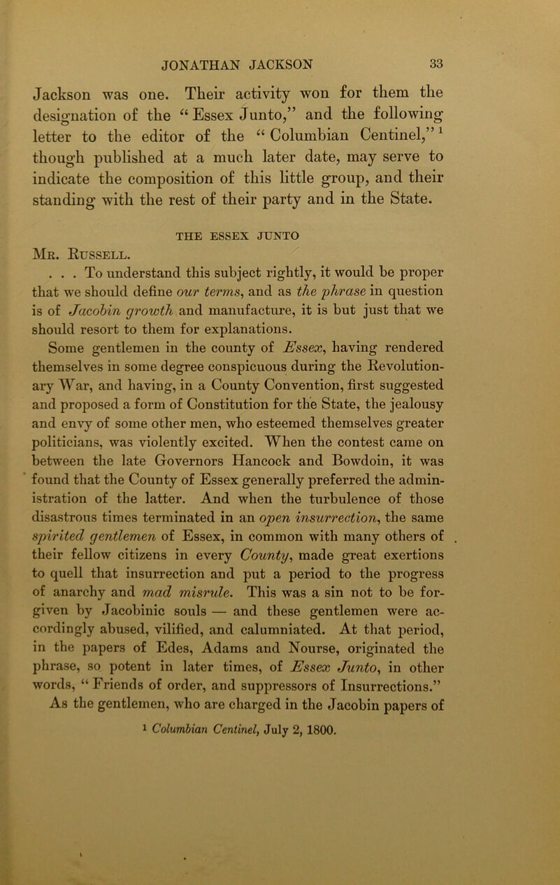 Jackson was one. Their activity won for them the designation of the “ Essex Junto,” and the following letter to the editor of the “ Columbian Centinel,”1 though published at a much later date, may serve to indicate the composition of this little group, and their standing with the rest of their party and in the State. THE ESSEX JUNTO Mr. Russell. ... To understand this subject rightly, it would be proper that we should define our terms, and as the phrase in question is of Jacobin growth and manufacture, it is but just that we should resort to them for explanations. Some gentlemen in the county of Essex, having rendered themselves in some degree conspicuous during the Revolution- ary War, and having, in a County Convention, first suggested and proposed a form of Constitution for the State, the jealousy and envy of some other men, who esteemed themselves greater politicians, was violently excited. When the contest came on between the late Governors Hancock and Bowdoin, it was found that the County of Essex generally preferred the admin- istration of the latter. And when the turbulence of those disastrous times terminated in an open insurrection, the same spirited gentlemen of Essex, in common with many others of . their fellow citizens in every County, made great exertions to quell that insurrection and put a period to the progress of anarchy and mad misrule. This was a sin not to be for- given by Jacobinic souls — and these gentlemen were ac- cordingly abused, vilified, and calumniated. At that period, in the papers of Edes, Adams and Nourse, originated the phrase, so potent in later times, of Essex Junto, in other words, “Friends of order, and suppressors of Insurrections.” As the gentlemen, who are charged in the Jacobin papers of 1 Columbian Centinel, July 2, 1800.