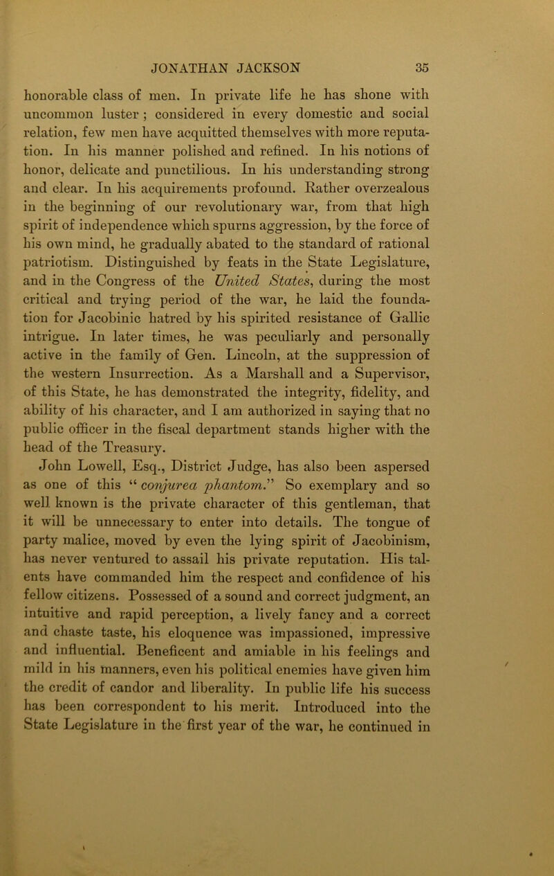 honorable class of men. In private life he has shone with uncommon luster ; considered in every domestic and social relation, few men have acquitted themselves with more reputa- tion. In his manner polished and refined. In his notions of honor, delicate and punctilious. In his understanding strong and clear. In his acquirements profound. Rather overzealous in the beginning of our revolutionary war, from that high spirit of independence which spurns aggression, by the force of his own mind, he gradually abated to the standard of rational patriotism. Distinguished by feats in the State Legislature, and in the Congress of the United States, during the most critical and trying period of the war, he laid the founda- tion for Jacobinic hatred by his spirited resistance of Gallic intrigue. In later times, he was peculiarly and personally active in the family of Gen. Lincoln, at the suppression of the western Insurrection. As a Marshall and a Supervisor, of this State, he has demonstrated the integrity, fidelity, and ability of his character, and I am authorized in saying that no public officer in the fiscal department stands higher with the head of the Treasury. John Lowell, Esq., District Judge, has also been aspersed as one of this “ conjurea phantom.” So exemplary and so well known is the private character of this gentleman, that it will be unnecessary to enter into details. The tongue of party malice, moved by even the lying spirit of Jacobinism, has never ventured to assail his private reputation. His tal- ents have commanded him the respect and confidence of his fellow citizens. Possessed of a sound and correct judgment, an intuitive and rapid perception, a lively fancy and a correct and chaste taste, his eloquence was impassioned, impressive and influential. Beneficent and amiable in his feelings and mild in his manners, even his political enemies have given him the credit of candor and liberality. In public life his success has been correspondent to his merit. Introduced into the State Legislature in the first year of the war, he continued in