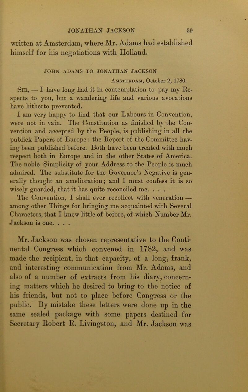 written at Amsterdam, where Mr. Adams had established himself for his negotiations with Holland. JOHN ADAMS TO JONATHAN JACKSON Amsterdam, October 2, 1780. Sir, — I have long had it in contemplation to pay my Re- spects to you, but a wandering life and various avocations have hitherto prevented. I am very happy to find that our Labours in Convention, were not in vain. The Constitution as finished by the Con- vention and accepted by the People, is publishing in all the publick Papers of Europe : the Report of the Committee hav- ing been published before. Both have been treated with much respect both in Europe and in the other States of America. The noble Simplicity of your Address to the People is much admired. The substitute for the Governor’s Negative is gen- erally thought an amelioration; and I must confess it is so wisely guarded, that it has quite reconciled me. . . . The Convention, I shall ever recollect with veneration — among other Things for bringing me acquainted with Several Characters, that I knew little of before, of which Number Mr. Jackson is one. . . . Mr. Jackson was chosen representative to the Conti- nental Congress which convened in 1782, and was made the recipient, in that capacity, of a long, frank, and interesting communication from Mr. Adams, and also of a number of extracts from his diary, concern- ing matters which he desired to bring to the notice of his friends, hut not to place before Congress or the public. By mistake these letters were done up in the same sealed package with some papers destined for Secretary Robert R. Livingston, and Mr. Jackson was