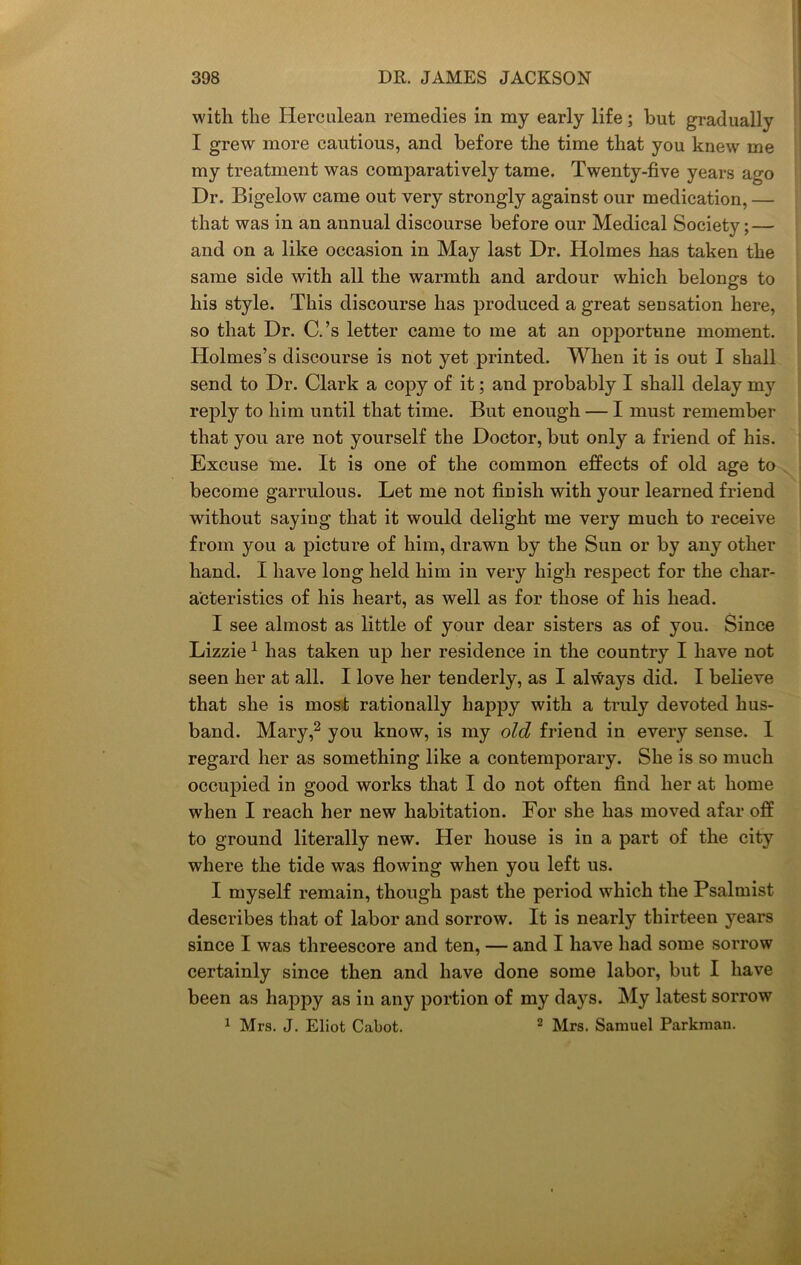 with the Herculean remedies in my early life; but gradually I grew more cautious, and before the time that you knew me my treatment was comparatively tame. Twenty-five years ago Dr. Bigelow came out very strongly against our medication, — that was in an annual discourse before our Medical Society; — and on a like occasion in May last Dr. Holmes has taken the same side with all the warmth and ardour which belongs to his style. This discourse has produced a great sensation here, so that Dr. C.’s letter came to me at an opportune moment. Holmes’s discourse is not yet printed. When it is out I shall send to Dr. Clark a copy of it; and probably I shall delay my reply to him until that time. But enough — I must remember that you are not yourself the Doctor, but only a friend of his. Excuse me. It is one of the common effects of old age to become garrulous. Let me not finish with your learned friend without saying that it would delight me very much to receive from you a picture of him, drawn by the Sun or by any other hand. I have long held him in very high respect for the char- acteristics of his heart, as well as for those of his head. I see almost as little of your dear sisters as of you. Since Lizzie 1 has taken up her residence in the country I have not seen her at all. I love her tenderly, as I always did. I believe that she is most rationally happy with a truly devoted hus- band. Mary,2 you know, is my old friend in every sense. I regard her as something like a contemporary. She is so much occupied in good works that I do not often find her at home when I reach her new habitation. For she has moved afar off to ground literally new. Her house is in a part of the city where the tide was flowing when you left us. I myself remain, though past the period which the Psalmist describes that of labor and sorrow. It is nearly thirteen years since I was threescore and ten, — and I have had some sorrow certainly since then and have done some labor, but I have been as happy as in any portion of my days. My latest sorrow 1 Mrs. J. Eliot Cabot. 2 Mrs. Samuel Parkman.