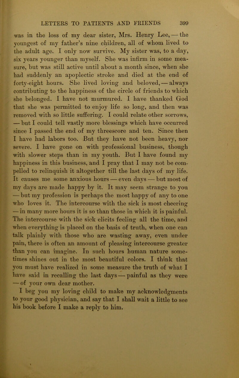 was in the loss of my dear sister, Mrs. Henry Lee, — the youngest of my father’s nine children, all of whom lived to the adult age. I only now survive. My sister was, to a day, six years younger than myself. She was infirm in some mea- sure, but was still active until about a month since, when she had suddenly an apoplectic stroke and died at the end of forty-eight hours. She lived loving and beloved,— always contributing to the happiness of the circle of friends to which she belonged. I have not murmured. I have thanked God that she was permitted to enjoy life so long, and then was removed with so little suffering. I could relate other sorrows, — but I could tell vastly more blessings which have occurred since I passed the end of my threescore and ten. Since then I have had labors too. But they have not been heavy, nor severe. I have gone on with professional business, though with slower steps than in my youth. But I have found my happiness in this business, and I pray that I may not be com- pelled to relinquish it altogether till the last days of my life. It causes me some anxious hours — even days — but most of my days are made happy by it. It may seem strange to you — but my profession is perhaps the most happy of any to one who loves it. The intercourse with the sick is most cheering — in many more hours it is so than those in which it is painful. The intercourse with the sick elicits feeling all the time, and when everything is placed on the basis of truth, when one can talk plainly with those who are wasting away, even under pain, there is often an amount of pleasing intercourse greater than you can imagine. In such hours human nature some- times shines out in the most beautiful colors. I think that you must have realized in some measure the truth of what I have said in recalling the last days — painful as they were — of your own dear mother. I beg you my loving child to make my acknowledgments to your good physician, and say that I shall wait a little to see his book before I make a reply to him. s