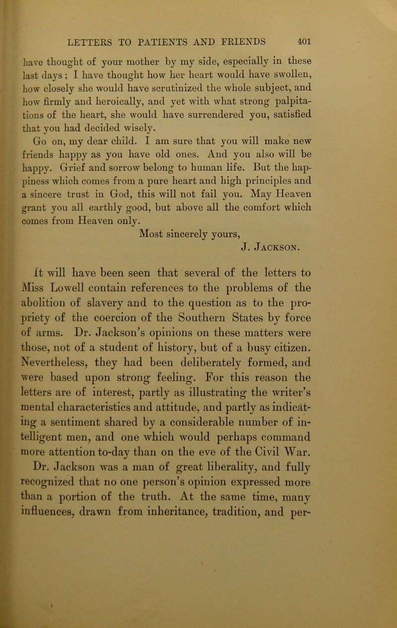 have thought of your mother by my side, especially in these last days; I have thought how her heart would have swollen, how closely she would have scrutinized the whole subject, and how firmly and heroically, and yet with what strong palpita- tions of the heart, she would have surrendered you, satisfied that you had decided wisely. Go on, my dear child. I am sure that you will make new friends happy as you have old ones. And you also will be happy. Grief and sorrow belong to human life. But the hap- piness which comes from a pure heart and high principles and a sincere trust in God, this will not fail you. May Heaven grant you all earthly good, but above all the comfort which comes from Heaven only. Most sincerely yours, J. Jackson. it will have been seen that several of the letters to Miss Lowell contain references to the problems of the abolition of slavery and to the question as to the pro- priety of the coercion of the Southern States by force of arms. Dr. Jackson’s opinions on these matters were those, not of a student of history, but of a busy citizen. Nevertheless, they had been deliberately formed, and were based upon strong feeling. For this reason the letters are of interest, partly as illustrating the writer’s mental characteristics and attitude, and partly as indicat- ing a sentiment shared by a considerable number of in- telligent men, and one which would perhaps command more attention to-day than on the eve of the Civil War. Dr. Jackson was a man of great liberality, and fully recognized that no one person’s opinion expressed more than a portion of the truth. At the same time, many influences, drawn from inheritance, tradition, and per-