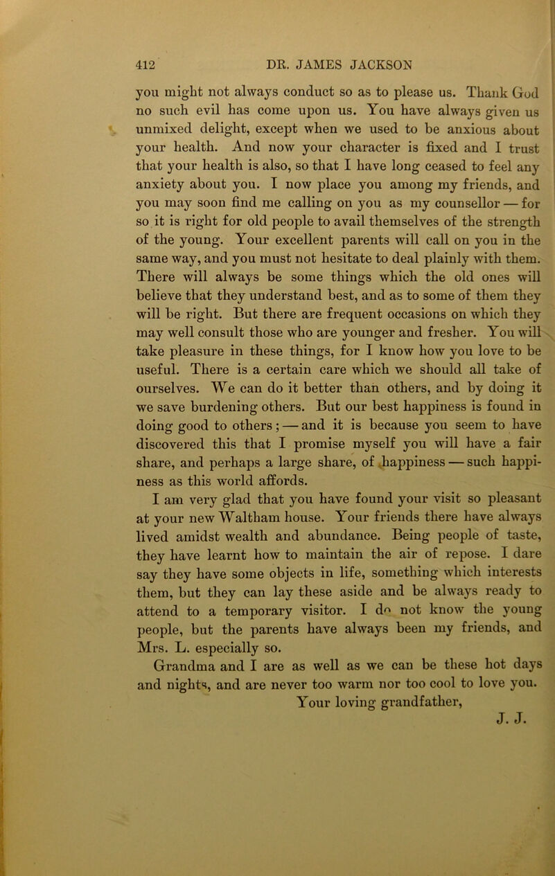 you might not always conduct so as to please us. Thank God no such evil has come upon us. You have always given us unmixed delight, except when we used to be anxious about your health. And now your character is fixed and I trust that your health is also, so that I have long ceased to feel any anxiety about you. I now place you among my friends, and you may soon find me calling on you as my counsellor — for so it is right for old people to avail themselves of the strength of the young. Your excellent parents will call on you in the same way, and you must not hesitate to deal plainly with them. There will always be some things which the old ones will believe that they understand best, and as to some of them they will be right. But there are frequent occasions on which they may well consult those who are younger and fresher. You will take pleasure in these things, for I know how you love to be useful. There is a certain care which we should all take of ourselves. We can do it better than others, and by doing it we save burdening others. But our best happiness is found in doing good to others; — and it is because you seem to have discovered this that I promise myself you will have a fair share, and perhaps a large share, of happiness — such happi- ness as this world affords. I am very glad that you have found your visit so pleasant at your new Waltham house. Your friends there have always lived amidst wealth and abundance. Being people of taste, they have learnt how to maintain the air of repose. I dare say they have some objects in life, something which interests them, but they can lay these aside and be always ready to attend to a temporary visitor. I d^ not know the young people, but the parents have always been my friends, and Mrs. L. especially so. Grandma and I are as well as we can be these hot days and nights, and are never too warm nor too cool to love you. Your loving grandfather, J. J.