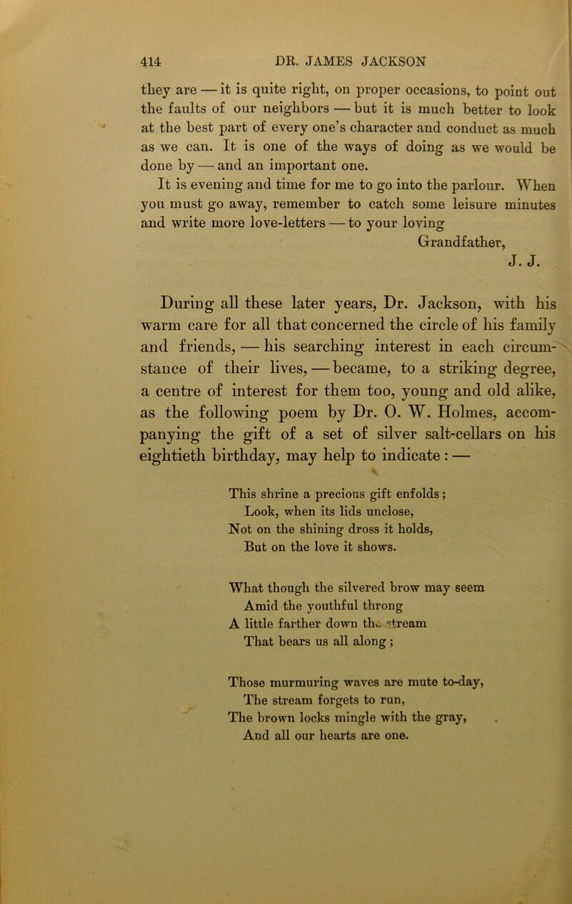 tliey are — it is quite right, on proper occasions, to point out the faults of our neighbors — but it is much better to look at the best part of every one’s character and conduct as much as we can. It is one of the ways of doing as we would be done by — and an important one. It is evening and time for me to go into the parlour. When you must go away, remember to catch some leisure minutes and write more love-letters — to your loving Grandfather, J. J. During all these later years, Dr. Jackson, with his warm care for all that concerned the circle of his family and friends, — his searching interest in each circum- stance of their lives,—became, to a striking degree, a centre of interest for them too, young and old alike, as the following poem by Dr. 0. W. Holmes, accom- panying the gift of a set of silver salt-cellars on his eightieth birthday, may help to indicate: — This shrine a precious gift enfolds; Look, when its lids unclose, Not on the shining dross it holds, But on the love it shows. What though the silvered brow may seem Amid the youthful throng A little farther down tho stream That bears us all along ; Those murmuring waves are mute to-day, The stream forgets to run, The brown locks mingle with the gray, And all our hearts are one.