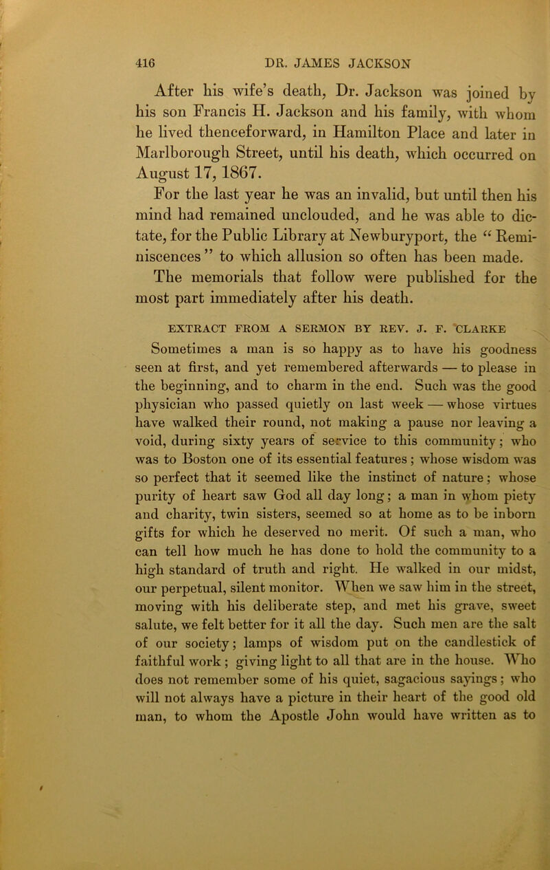 After his wife’s death, Dr. Jackson was joined by his son Francis H. Jackson and his family, with whom he lived thenceforward, in Hamilton Place and later in Marlborough Street, until his death, which occurred on August 17,1867. For the last year he was an invalid, but until then his mind had remained unclouded, and he was able to dic- tate, for the Public Library at Newburyport, the “ Remi- niscences ” to which allusion so often has been made. The memorials that follow were published for the most part immediately after his death. EXTRACT FROM A SERMON BY REV. J. F. CLARKE Sometimes a man is so happy as to have his goodness seen at first, and yet remembered afterwards — to please in the beginning, and to charm in the end. Such was the good physician who passed quietly on last week — whose virtues have walked their round, not making a pause nor leaving a void, during sixty years of service to this community; who was to Boston one of its essential features ; whose wisdom was so perfect that it seemed like the instinct of nature; whose purity of heart saw God all day long; a man in whom piety and charity, twin sisters, seemed so at home as to be inborn gifts for which he deserved no merit. Of such a man, who can tell how much he has done to hold the community to a high standard of truth and right. He walked in our midst, our perpetual, silent monitor. When we saw him in the street, moving with his deliberate step, and met his grave, sweet salute, we felt better for it all the day. Such men are the salt of our society; lamps of wisdom put on the candlestick of faithful work ; giving light to all that are in the house. W ho does not remember some of his quiet, sagacious sayings; who will not always have a picture in their heart of the good old man, to whom the Apostle John would have written as to