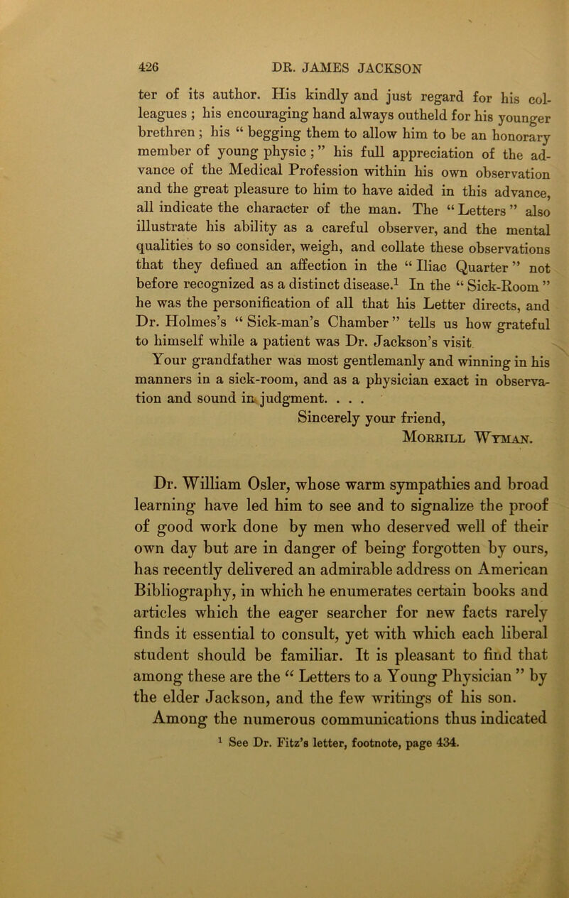 ter of its author. His kindly and just regard for his col- leagues ; his encouraging hand always outheld for his younger brethren ; his “ begging them to allow him to be an honorary member of young physic; ” his full appreciation of the ad- vance of the Medical Profession within his own observation and the great pleasure to him to have aided in this advance, all indicate the character of the man. The “ Letters ” also illustrate his ability as a careful observer, and the mental qualities to so consider, weigh, and collate these observations that they defined an affection in the “ Iliac Quarter ” not before recognized as a distinct disease.1 In the “ Sick-Room ” he was the personification of all that his Letter directs, and Dr. Holmes’s “ Sick-man’s Chamber ” tells us how grateful to himself while a patient was Dr. Jackson’s visit Your grandfather was most gentlemanly and winning in his manners in a sick-room, and as a physician exact in observa- tion and sound in judgment. ... Sincerely your friend, Morrill Wyman. Dr. William Osier, whose warm sympathies and broad learning have led him to see and to signalize the proof of good work done by men who deserved well of their own day but are in danger of being forgotten by ours, has recently delivered an admirable address on American Bibliography, in which he enumerates certain hooks and articles which the eager searcher for new facts rarely finds it essential to consult, yet with which each liberal student should be familiar. It is pleasant to find that among these are the “ Letters to a Young Physician ” by the elder Jackson, and the few writings of his son. Among the numerous communications thus indicated 1 See Dr. Fitz’s letter, footnote, page 434.