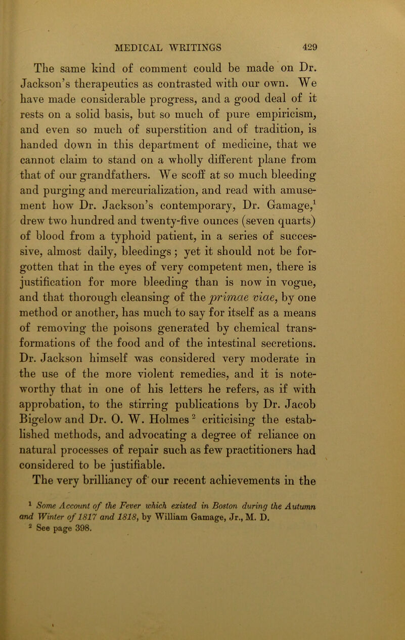 The same kind of comment could be made on Dr. Jackson’s therapeutics as contrasted with our own. We have made considerable progress, and a good deal of it rests on a solid basis, but so much of pure empiricism, and even so much of superstition and of tradition, is handed down in this department of medicine, that we cannot claim to stand on a wholly different plane from that of our grandfathers. We scoff at so much bleeding and purging and mercurialization, and read with amuse- ment how Dr. Jackson’s contemporary, Dr. Gamage,1 drew two hundred and twenty-five ounces (seven quarts) of blood from a typhoid patient, in a series of succes- sive, almost daily, bleedings; yet it should not be for- gotten that in the eyes of very competent men, there is justification for more bleeding than is now in vogue, and that thorough cleansing of the primae viae, by one method or another, has much to say for itself as a means of removing the poisons generated by chemical trans- formations of the food and of the intestinal secretions. Dr. Jackson himself was considered very moderate in the use of the more violent remedies, and it is note- worthy that in one of his letters he refers, as if with approbation, to the stirring publications by Dr. Jacob Bigelow and Dr. 0. W. Holmes 2 criticising the estab- lished methods, and advocating a degree of reliance on natural processes of repair such as few practitioners had considered to be justifiable. The very brilliancy of our recent achievements in the 1 Some Account of the Fever which existed in Boston during the Autumn and Winter of 1817 and 1818, by William Gamage, Jr., M. D. 2 See page 398. \