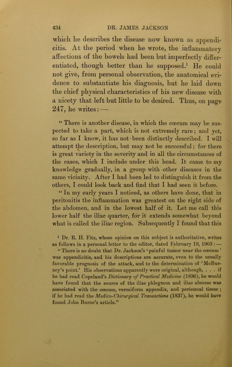 which he describes the disease now known as appendi- citis. At the period when he wrote, the inflammatory affections of the bowels had been but imperfectly differ- entiated, though better than he supposed.1 He could not give, from personal observation, the anatomical evi- dence to substantiate his diagnosis, but he laid down the chief physical characteristics of his new disease with a nicety that left but little to be desired. Thus, on page 247, he writes: — “ There is another disease, in which the ccecum may be sus- pected to take a part, which is not extremely rare; and yet, so far as I know, it has not been distinctly described. I will attempt the description, but may not be successful; for there is great variety in the severity and in all the circumstances of the cases, which I include under this head. It came to my knowledge gradually, in a group with other diseases in the same vicinity. After I had been led to distinguish it from the others, I could look back and find that I had seen it before. “ In my early years I noticed, as others have done, that in peritonitis the inflammation was greatest on the right side of the abdomen, and in the lowest half of it. Let me call this lower half the iliac quarter, for it extends somewhat beyond what is called the iliac region. Subsequently I found that this 1 Dr. R. H. Fitz, whose opinion on this subject is authoritative, writes as follows in a personal letter to the editor, dated February 19, 1903 : — “ There is no doubt that Dr. Jackson’s ‘ painful tumor near the ccecum ’ was appendicitis, and his descriptions are accurate, even to the usually favorable prognosis of the attack, and to the determination of ‘McBur- ney’s point.’ His observations apparently were original, although, ... if he had read Copeland’s Dictionary of Practical Medicine (1836), he would have found that the source of the iliac phlegmon and iliac abscess was associated with the ccecum, vermiform appendix, and pericoecal tissue ; if he had read the Medico-Chirurgical Transactions (1837), he would have found John Burne’s article.”