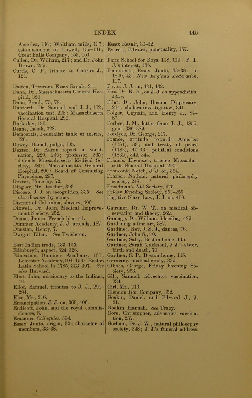 America, 186 ; Waltham mills, 137; establishment of Lowell, 139—141; Great Falls Company, 153, 154. Cullen, Dr. William, 217 ; and Dr. John Brown, 259. Curtis, C. P., tribute to Charles J., 121. Dalton. Tristram, Essex Result, 31. Dana, Dr., Massachusetts General Hos- pital, 320. Dana, Frank, 75, 7S. Danforth, Dr. Samuel, and J. J., 172; vaccination test, 228 ; Massachusetts General Hospital, 290. Dark day, 186. Deane, Isaiah, 228. Democrats, Federalist table of merits, 126. Dewey, Daniel, judge, 105. Dexter, Dr. Aaron, report on vacci- nation, 229, 230; professor, 265; defends Massachusetts Medical So- ciety, 280; Massachusetts General Hospital, 290: Board of Consulting Physicians, 297. Dexter, Timothy, 72. Dingley, Mr., teacher, 393. Disease, J. J. on recognition, 385. See also diseases by name. District of Columbia, slavery, 406. Dixwell, Dr. John, Medical Improve- ment Society, 252. Duane, James, French bias, 41. Dummer Academy, J. J. attends, 187. Dnnstan, Henry, 7. Dwight, Ellen. See Twisleton. East Indian trade, 133—135. Edinburgh, aspect, 324-326. Education, Dummer Academy, 187; Leicester Academy, 194-196 ; Boston Latin School in 1785, 393-397. See also Harvard. Eliot, John, missionary to the Indians, 12. Eliot, Samuel, tributes to J. J., 291- 294. Else. Mr., 216. Emancipation, J. J. on, 369, 406. Endicott, John, and the royal commis- sioners, 8. Erasmus, Colloquies, 394. Essex Junto, origin, 32; character of members, 33-38. Essex Result, 30-32. Everett, Edward, punctuality, 167. Farm School for Boys, 118, 119; P. T. J.’s interest, 156. Federalists, Essex Junto, 33-38; in 1809, 43; New England Federation, 117. Fever, J. J. on, 431, 432. Fitz, Dr. R. H., on J. J. on appendicitis, 434 n. Flint, Dr. John, Boston Dispensary, 244; cholera investigation, 341. Folger, Captain, and Henry J., 84- 87. Forbes, J. M., letter from J. J., 1855, gout, 386-389. Fordyce, Dr. George, 217. France, attitude towards America (1781), 39; and treaty of peace (1782), 40-48; political conditions (1832), 342, 344. Francis, Ebenezer, trustee Massachu- setts General Hospital, 290. Franconia Notch, J. J. on, 364. Frazier, Nathan, natural philosophy society, 248. Freedman’s Aid Society, 375. Friday Evening Society, 253-255. Fugitive Slave Law, J. J. on, 409. Gairdner, Dr. W. T., on medical ob- servation and theory, 262. Gamage, Dr. William, bleeding-, 429. Gardening a fine art, 387. Gardiner, Rev. J. S. J., dances, 76. Gardner, John S., 70. Gardner, Sally, Boston home, 115. Gardner, Sarah (Jackson), J. J.’s sister, birth and death, 70. Gardner, S. P., Boston home, 115. Germany, medical study, 339. Gibbes, George, Friday Evening So- ciety, 253. Gile, Samuel, advocates vaccination, 234. Girl, Mr., 216. Glendon Iron Company, 352. Gookin, Daniel, and Edward J., 9, 21. Gookin, Hannah. See Tracy. Gore, Christopher, advocates vaccina- tion, 237. Gorham, Dr. J. W., natural philosophy society, 248; J. J.’s funeral address,