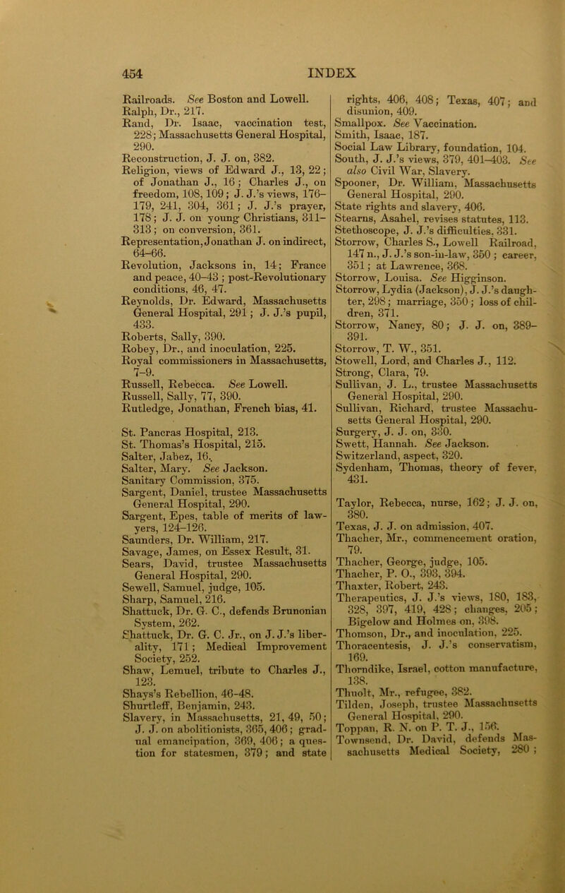 Railroads. See Boston and Lowell. Ralph, Dr., 217. Rand, Dr. Isaac, vaccination test, 228; Massachusetts General Hospital, 290. Reconstruction, J. J. on, 382. Religion, views of Edward J., 13, 22; of Jonathan J., 16 ; Charles J., on freedom, 108,109; J. J.’s views, 176- 179, 241, 304, 361; J. J.’s prayer, 178; J. J. on young Christians, 311- 313; on conversion, 361. Representation, Jonathan J. on indirect, 64-66. Revolution, Jacksons in, 14; France and peace, 40-43 ; post-Revolutionary conditions, 46, 47. Reynolds, Dr. Edward, Massachusetts General Hospital, 291; J. J.’s pupil, 433. Roberts, Sally, 390. Robey, Dr., and inoculation, 225. Royal commissioners iu Massachusetts, 7-9. Russell, Rebecca. See Lowell. Russell, Sally, 77, 390. Rutledge, Jonathan, French bias, 41. St. Pancras Hospital, 213. St. Thomas’s Hospital, 215. Salter, Jabez, 16., Salter, Mary. See Jackson. Sanitary Commission, 375. Sargent, Daniel, trustee Massachusetts General Hospital, 290. Sargent, Epes, table of merits of law- yers, 124-126. Saunders, Dr. William, 217. Savage, James, on Essex Result, 31. Sears, David, trustee Massachusetts General Hospital, 290. Sewell, Samuel, judge, 105. Sharp, Samuel, 216. Shattuek, Dr. G. C., defends Brunonian System, 262. Shattuek, Dr. G. C. Jr., on J. J.’s liber- ality, 171; Medical Improvement Society, 252. Shaw, Lemuel, tribute to Charles J., 123. Shays’s Rebellion, 46-48. Shurtleff, Benjamin, 243. Slavery, in Massachusetts, 21, 49, 50; J. J. on abolitionists, 365,406; grad- ual emancipation, 369, 406; a ques- tion for statesmen, 379; and state rights, 406, 408; Texas, 407; and disunion, 409. Smallpox. See Vaccination. Smith, Isaac, 187. Social Law Library, foundation, 104. South, J. J.’s views, 379, 401-403. See also Civil War, Slavery. Spooner, Dr. William, Massachusetts General Hospital, 290. State rights and slavery, 406. Stearns, Asahel, revises statutes, 113. Stethoscope, J. J.’s difficulties, 331. Storrow, Charles S., Lowell Railroad, 147 n., J. J.’s son-in-law, 350 ; career, 351; at Lawrence, 368. Storrow, Louisa. See Higginson. Storrow, Lydia (Jackson), J. J.’s daugh- ter, 298; marriage, 350 ; loss of chil- dren, 371. Storrow, Nancy, 80; J. J. on, 389- 391. Storrow, T. W., 351. Stowell, Lord, and Charles J., 112. Strong, Clara, 79. Sullivan, J. L., trustee Massachusetts General Hospital, 290. Sullivan, Richard, trustee Massachu- setts General Hospital, 290. Surgery, J. J. on, 330. Swett, Hannah. See Jackson. Switzerland, aspect, 320. Sydenham, Thomas, theory of fever, 431. Taylor, Rebecca, nurse, 162; J. J. on, 380. Texas, J. J. on admission, 407. Thacher, Mr., commencement oration, 79. Thacher, George, judge, 105. Thacher, P. O., 393, 394. Thaxter, Robert, 243. Therapeutics, J. J.’s views, 180, 183, 328, 397, 419, 428; changes, 205; Bigelow and Holmes on, 398. Thomson, Dr., and inoculation, 225. Thoracentesis, J. J.’s conservatism, 169. Thorndike, Israel, cotton manufacture, 138 Tliuolt, Mr., refugee, 382. Tilden, Joseph, trustee Massachusetts General Hospital, 290. Toppan, R. N. on P. T. J., 156. Townsend, Dr. David, defends Mas- sachusetts Medical Society, 280 ;