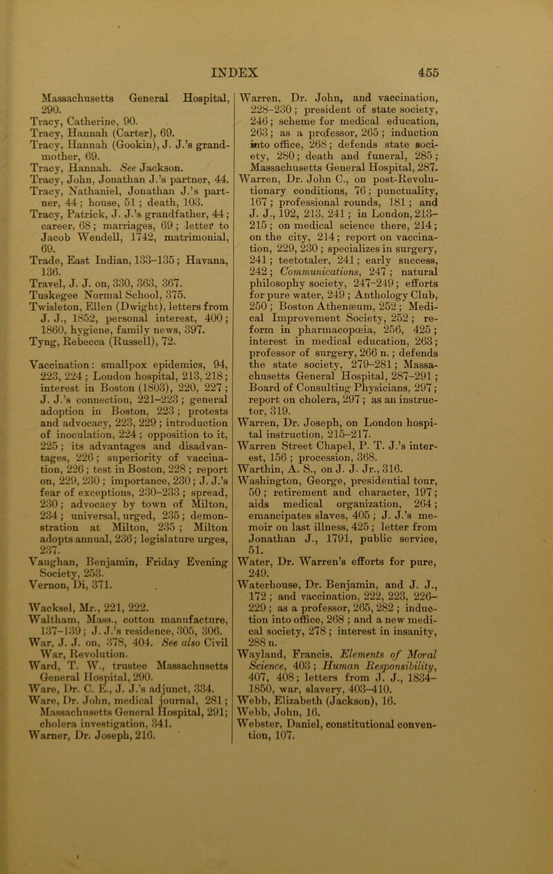 Massachusetts General Hospital, 290. Tracy, Catherine, 90. Tracy, Hannah (Carter), 69. Tracy, Hannah (Gookin), J. J.’s grand- mother, 69. Tracy, Hannah. See Jackson. Tracy, John, Jonathan J.’s partner, 44. Tracy, Nathaniel, Jonathan J.’s part- ner, 44 ; house, 51; death, 103. Tracy, Patrick, J. J.’s grandfather, 44; career, 6S; marriages, 69 ; letter to Jacob Wendell, 1742, matrimonial, 69. Trade, East Indian, 133-135; Havana, 136. Travel, J. J. on, 330, 363, 367. Tuskegee Normal School, 375. Twisleton, Ellen (Dwight), letters from J. J., 1852, personal interest, 400; 1860, hygiene, family news, 397. Tyng, Rebecca (Russell), 72. Vaccination: smallpox epidemics, 94, 223, 224 ; London hospital, 213, 218; interest in Boston (1803), 220, 227 ; J. J.’s connection, 221-223; general adoption in Boston, 223; protests and advocacy, 223, 229 ; introduction of inoculation, 224 ; opposition to it, 225; its advantages and disadvan- tages, 226; superiority of vaccina- tion, 226; test in Boston, 228 ; report on, 229, 230 ; importance, 230; J. J.’s fear of exceptions, 230-233 ; spread, 230; advocacy by town of Milton, 234 ; universal, urged, 235 ; demon- stration at Milton, 235 ; Milton adopts annual, 236; legislature urges, 237. Vaughan, Benjamin, Friday Evening Society, 253. Vernon, Di, 371. Wacksel, Mr., 221, 222. Waltham, Mass., cotton manufacture, 137-139; J. J.’s residence, 305, 306. War, J. J. on, 378, 404. See also Civil War, Revolution. Ward, T. W., trustee Massachusetts General Hospital, 290. Ware, Dr. C. E., J. J.’s adjunct, 334. Ware, Dr. John, medical journal, 281; Massachusetts General Hospital, 291; cholera investigation, 341. Warner, Dr. Joseph, 216. Warren, Dr. John, and vaccination, 228-230 ; president of state society, 246; scheme for medical education, 263; as a professor, 265 ; induction into office, 268; defends state soci- ety, 280; death and funeral, 285 ; Massachusetts General Hospital, 287. Warren, Dr. John C., on post-Revolu- tionary conditions, 76; punctuality, 167 ; professional rounds, 181; and J. J., 192, 213, 241 ; in London, 213- 215; on medical science there, 214; on the city, 214; report on vaccina- tipn, 229, 280 ; specializes in surgery, 241; teetotaler, 241; early success, 242; Communications, 247 ; natural philosophy society, 247-249; efforts for pure water, 249 ; Anthology Club, 250 ; Boston Athenaeum, 252 ; Medi- cal Improvement Society, 252 ; re- form in pharmacopoeia, 256, 425; interest in medical education, 263; professor of surgery, 266 n. ; defends the state society, 279-281; Massa- chusetts General Hospital, 287-291 ; Board of Consulting Physicians, 297; report on cholera, 297 ; as an instruc- tor, 319. Warren, Dr. Joseph, on London hospi- tal instruction, 215-217. Warren Street Chapel, P. T. J.’s inter- est, 156 ; pi'ocession, 368. Warthin, A. S., on J. J. Jr., 316. Washington, George, presidential tour, 50; retirement and character, 197; aids medical organization, 264; emancipates slaves, 405 ; J. J.’s me- moir on last illness, 425 ; letter from Jonathan J., 1791, public service, 51. Water, Dr. Warren’s efforts for pure, 249. Waterhouse, Dr. Benjamin, and J. J., 172 ; and vaccination, 222, 223, 226- 229 ; as a professor, 265, 282 ; induc- tion into office, 268 ; and a new medi- cal society, 278 ; interest in insanity, 288 n. Wayland, Francis, Elements of Moral Science, 403 ; Human Responsibility, 407, 408; letters from J. J., 1834- 1850, war, slavery, 403-410. Webb, Elizabeth (Jackson), 16. Webb, John, 16. Webster, Daniel, constitutional conven- tion, 107.