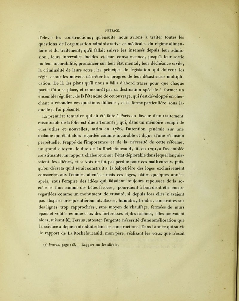 „ PRÉFACE. d’élever les constructions; qu’ensuite nous avions à traiter toutes les questions de l’organisation administrative et médicale, du régime alimen- taire et du traitement ; qu’il fallait suivre les insensés depuis leur admis- sion , leurs intervalles lucides et leur convalescence, jusqu’à leur sortie ou leur incurabilité, prononcer sur leur état mental, leur déchéance civile, la criminalité de leurs actes, les principes de législation qui doivent les régir, et sur les moyens d’arrêter les progrès de leur désastreuse multipli- cation. De là les plans qu’il nous a fallu d’abord tracer pour que chaque partie fût à sa place, et concourût par sa destination spéciale à former un ensemble régulier; de làl’étendue de cet ouvrage, qui s’est développé en cher- chant à résoudre ces questions difficiles, et la forme particulière sous la- quelle je l’ai présenté. La première tentative qui ait été faite à Paris en faveur d’un traitement raisonnable delà folie est due à Tenon(i), qui, dans un mémoire rempli de vues utiles et nouvelles, attira en 1786, l’attention générale sur une maladie qui était alors regardée comme incurable et digne d’une réclusion perpétuelle. Frappé de l’importance et de la nécessité de cette réforme, un grand citoyen, le duc de La Rochefoucauld, fit, en 1791,3 l’assemblée constituante, un rapport chaleureux sur l’état déplorable dans lequel languis- saient les aliénés, et sa voix ne fut pas perdue pour ces malheureux, puis- qu’on décréta qu’il serait construit à la Salpêtrière des loges exclusivement consacrées aux femmes aliénées: mais ces loges, bâties quelques années après, sous l’empire des idées qui faisaient toujours repousser de la so- ciété les fous comme des bêtes féroces, pourraient à bon droit être encore regardées comme un monument de cruauté, si depuis lors elles n’avaient pas disparu presqu’entièrement. Basses, humides, froides, construites sur des lignes trop rapprochées, sans moyen de chauffage, fermées de murs épais et voûtés comme ceux des forteresses et des cachots, elles pouvaient alors, suivant M. Ferrus, attester l’urgente nécessité d’une amélioration que la science a depuis introduite dans les constructions. Dans l’année qui suivit le rapport de La Rochefoucauld, mon père,-réalisant les vœux que n’osait