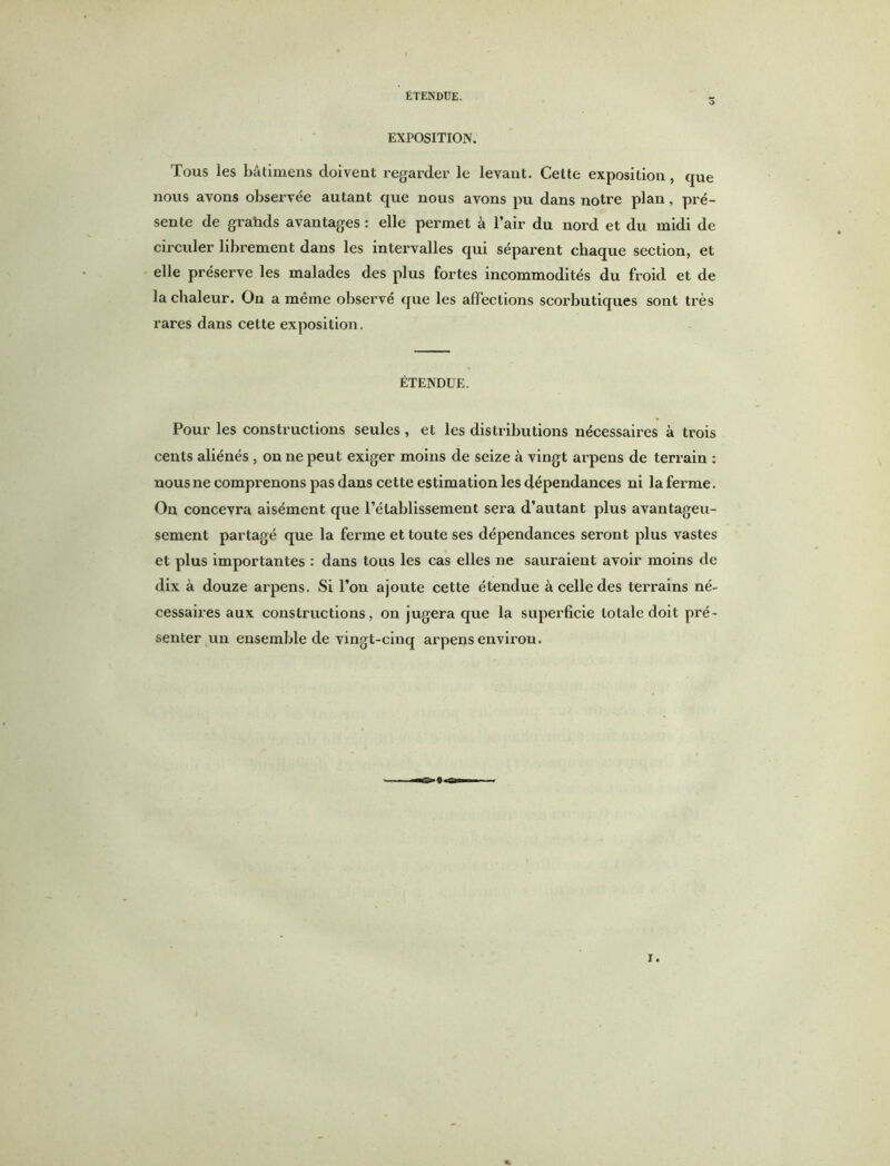 EXPOSITION. Tous les bâtimens doivent regarder le levant. Cette exposition, que nous avons observée autant que nous avons pu dans notre plan, pré- sente de graüds avantages : elle permet à l’air du nord et du midi de circuler librement dans les intervalles qui séparent chaque section, et elle préserve les malades des plus fortes incommodités du froid et de la chaleur. On a même observé que les affections scorbutiques sont très rares dans cette exposition. ÉTENDUE. Pour les constructions seules , et les distributions nécessaires à trois cents aliénés , on ne peut exiger moins de seize à vingt arpens de terrain : nous ne comprenons pas dans cette estimation les dépendances ni la ferme. On concevra aisément que l’établissement sera d’autant plus avantageu- sement partagé que la ferme et toute ses dépendances seront plus vastes et plus importantes : dans tous les cas elles ne sauraient avoir moins de dix à douze arpens. Si l’on ajoute cette étendue à celle des terrains né- cessaires aux constructions, on jugera que la superficie totale doit pré- senter un ensemble de vingt-cinq arpens environ.