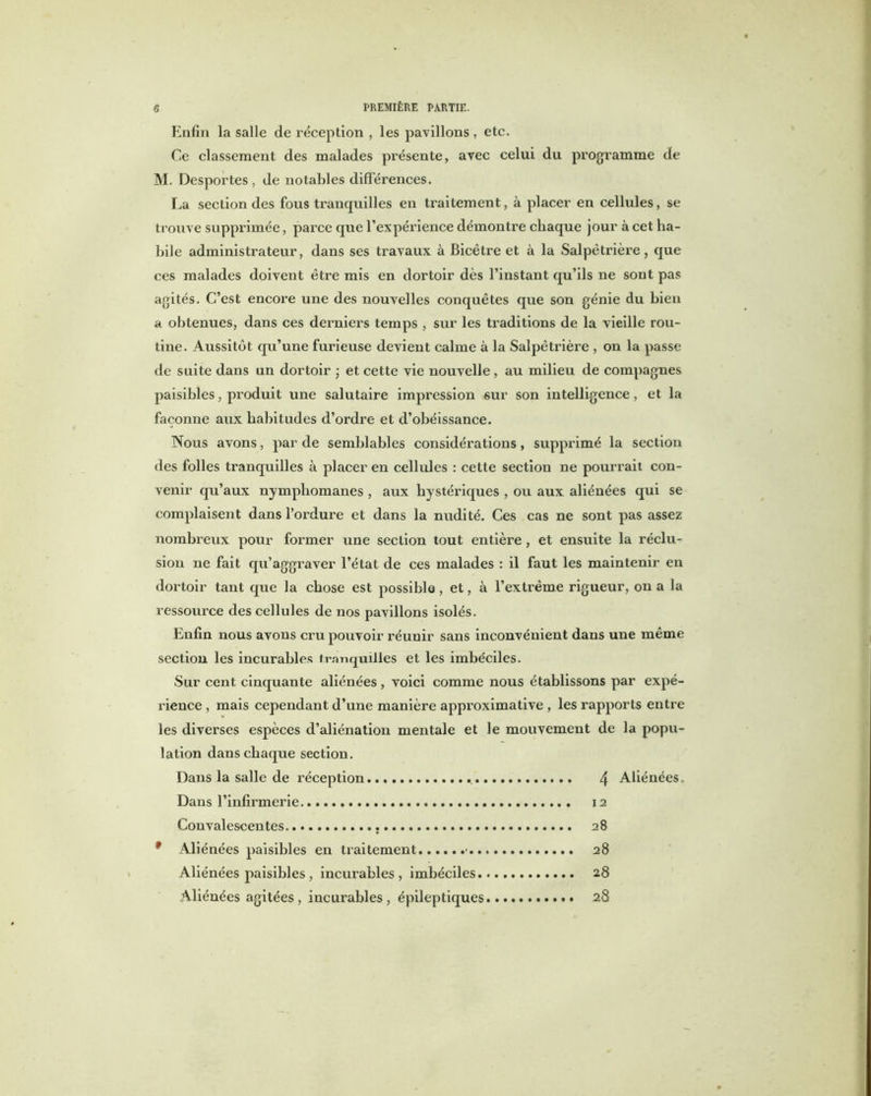 Enfin la salle de réception , les pavillons, etc. Ce classement des malades présente, avec celui du programme de M. Desportes , de notables différences. La section des fous tranquilles en traitement, à placer en cellules, se trouve supprimée, parce que l’expérience démontre chaque jour à cet ha- bile administrateur, dans ses travaux à Bicêtre et à la Salpétrière, que ces malades doivent être mis en dortoir dès l’instant qu’ils ne sont pas agités. C’est encore une des nouvelles conquêtes que son génie du bien a obtenues, dans ces derniers temps , sur les traditions de la vieille rou- tine. Aussitôt qu’une furieuse devient calme à la Salpêtrière , on la passe de suite dans un dortoir ; et cette vie nouvelle, au milieu de compagnes paisibles, produit une salutaire impression sur son intelligence, et la façonne aux habitudes d’ordre et d’obéissance. Nous avons, par de semblables considérations, supprimé la section des folles tranquilles à placer en cellules : cette section ne pourrait con- venir qu’aux nymphomanes , aux hystériques , ou aux aliénées qui se complaisent dans l’ordure et dans la nudité. Ces cas ne sont pas assez nombreux pour former une section tout entière, et ensuite la réclu- sion ne fait qu’aggraver l’état de ces malades : il faut les maintenir en dortoir tant que la chose est possible, et, à l’exti'ême rigueur, on a la ressource des cellules de nos pavillons isolés. Enfin nous avons cru pouvoir réunir sans inconvénient dans une même section les incurables tranquilles et les imbéciles. Sur cent cinquante aliénées, voici comme nous établissons par expé- rience , mais cependant d’une manière approximative , les rapports entre les diverses espèces d’aliénation mentale et le mouvement de la popu- lation dans chaque section. Dans la salle de réception 4 Aliénées. Dans l’infirmerie. 12 Convalescentes 28 9 Aliénées paisibles en traitement ■ 28 Aliénées paisibles, incurables, imbéciles 28 Aliénées agitées, incurables, épileptiques 28