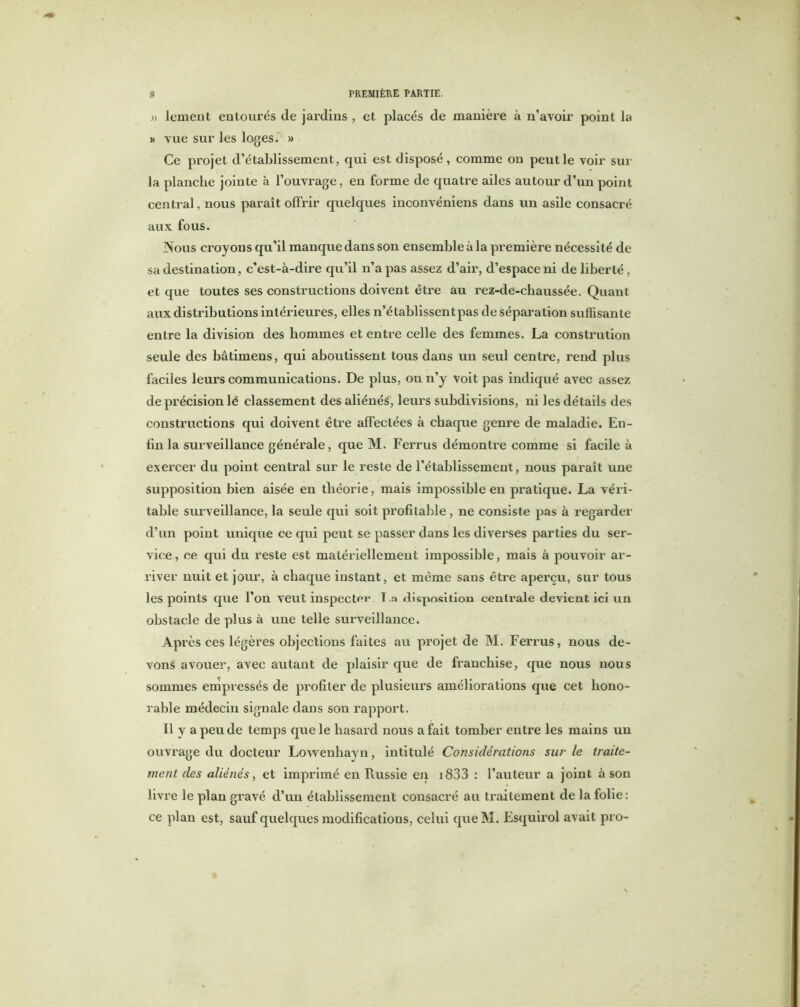 » lement entourés de jardins , et placés de manière à n’avoir point la » vue sur les loges. » Ce projet d’établissement, qui est disposé, comme on peut le voir sur la planche jointe à l’ouvrage, en forme de quatre ailes autour d’un point central, nous paraît offrir quelques inconvéniens dans un asile consacré aux fous. Nous croyons qu’il manque dans son ensemble à la première nécessité de sa destination, c'est-à-dire qu’il n’a pas assez d’air, d’espace ni de liberté, et que toutes ses constructions doivent être au rez-de-chaussée. Quant aux distributions intérieures, elles n’établissent pas de séparation suffisante entre la division des hommes et entre celle des femmes. La constrution seule des bâtimens, qui aboutissent tous dans un seul centre, rend plus faciles leurs communications. De plus, ou n’y voit pas indiqué avec assez de précision lé classement des aliénés, leurs subdivisions, ni les détails des constructions qui doivent être affectées à chaque genre de maladie. En- fin la surveillance générale, que M. Ferrus démontre comme si facile à exercer du point central sur le reste de l’établissement, nous paraît une supposition bien aisée en théorie, mais impossible en pratique. La véri- table surveillance, la seule qui soit profitable, ne consiste pas à regarder d’un point unique ce qui peut se passer dans les diverses parties du ser- vice , ce qui du reste est matériellement impossible, mais à pouvoir ar- river nuit et jour, à chaque instant, et même sans être aperçu, sur tous les points que l’on veut inspecter T .a disposition centrale devient ici un obstacle de plus à une telle surveillance. Après ces légères objections faites au projet de M. Ferrus, nous de- vons avouer, avec autant de plaisir que de franchise, que nous nous sommes empressés de profiter de plusieurs améliorations que cet hono- rable médecin signale dans son rapport. Il y a peu de temps que le hasard nous a fait tomber entre les mains un ouvrage du docteur Lowenhayn, intitulé Considérations sur le traite- ment des aliénés, et imprimé en Russie en 1833 : l’auteur a joint à son livre le plan gravé d’un établissement consacré au traitement de la folie: ce plan est, sauf quelques modifications, celui queM. Esquirol avait pro-