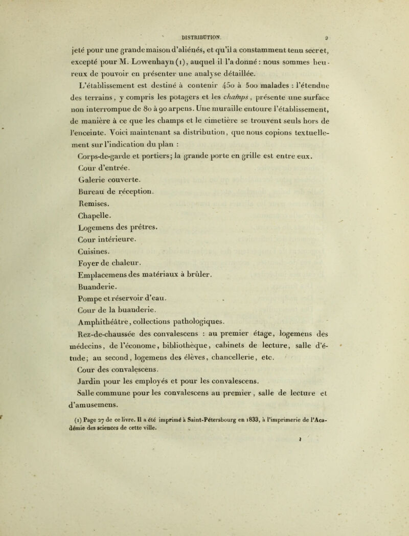 jeté pour une grande maison (l’aliénés, et qu’il a constamment tenu secret, excepté pour M. Lowenhayn(i), auquel il l’adonné: nous sommes lieu- reux de pouvoir en présenter une analyse détaillée. L’établissement est destiné à contenir 45o à 5oo malades : l’étendue des terrains, y compris les potagers et les champs, présente une surface non interrompue de 80 à 90 arpens. Une muraille entoure l’établissement, de manière à ce que les champs et le cimetière se trouvent seuls hors de l’enceinte. Voici maintenant sa distribution, que nous copions textuelle- ment sur l’indication du plan : Corps-de-garde et portiers5 la grande porte en grille est entre eux. Cour d’entrée. Galerie couverte. Bureau de réception. Remises. Chapelle. Logemens des prêtres. Cour intérieure. Cuisines. Foyer de chaleur. Emplacemens des matériaux à brûler. Buanderie. Pompe et réservoir d’eau. Cour de la buanderie. Amphithéâtre,collections pathologiques. Rez-de-chaussée des convalescens : au premier étage, logemens des médecins, de l’économe, bibliothèque, cabinets de lecture, salle d’é- tucle; au second, logemens des élèves, chancellerie, etc. Cour des convalescens. Jardin pour les employés et pour les convalescens. Salle commune pour les convalescens au premier, salle de lecture et d’amusemens. (1) Page 27 de ce livre. Il a été imprimé à Saint-Pétersbourg en 1833, à l’imprimerie de l’Aca- démie des sciences de cette ville.