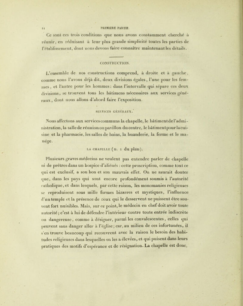 Ce sont ces trois conditions que nous avons constamment cherché à réunir, en réduisant à leur plus grande simplicité toutes les parties de l’établissement, dont nous devons faire connaître maintenant les détails. CONSTRUCTION. L’ensemble de nos constructions comprend, à droite et à gauche, comme nous l’avons déjà dit, deux divisions égales, l’une pour les fem- mes , et l’autre pour les hommes : daus l’intervalle qui sépare ces deux divisions, se trouvent tous les bâtimens nécessaires aux services géné- raux, dont nous allons d’abord faire l’exposition. SERVICES GÉNÉRAUX. Nous affectons aux services communs la chapelle, le bâtimentde l’admi- nistration, la sallede réunion ou pavillon du centre, lebâtimentpourlacui- sine et la pharmacie, les salles de bains, la buanderie, la ferme et le ma- nège. LA CHAPELLE (u. 1 du plan). Plusieurs graves médecins ne veulent pas entendre parler de chapelle ni de prêtres dans un hospice d’aliénés : cette proscription, comme tout ce qui est exclusif, a son bon et son mauvais effet. On ne saurait douter (pie, dans les pays qui sont encore profondément soumis à l’autorité catholique, et dans lesquels, par cette raison, les monomanies religieuses se reproduisent sous mille formes bizarres et mystiques, l’influence d’un temple et la présence de ceux qui le desservent ne puissent être sou- vent fort nuisibles. Mais, sur ce point, le médecin en chef doit avoir toute autorité ; c’est à lui de défendre l’intérieur contre toute entrée indiscrète ou dangereuse, comme à désigner, parmi les convalescentes , celles qui peuvent sans danger aller à l’église; car, au milieu de ces infortunées, il s’en trouve beaucoup qui recouvrent avec la raison le besoin des habff tudes religieuses dans lesquelles on les a élevées, et qui puisent dans leurs pratiques des motifs d’espérance et de résignation. La chapelle est donc,
