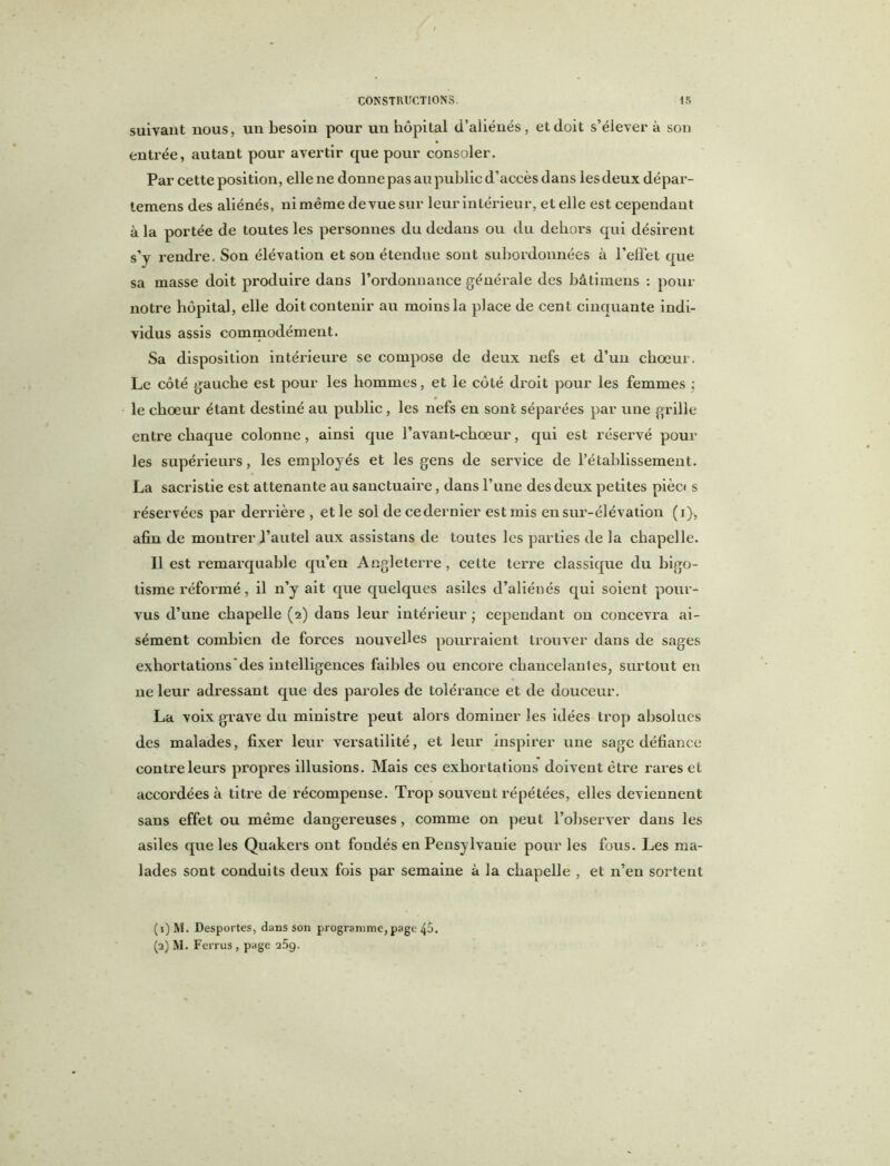 suivant nous, un besoin pour un hôpital d’aliénés, et doit s’élèvera son entrée, autant pour avertir que pour consoler. Par cette position, elle ne donne pas au public d’accès dans les deux dépar- temens des aliénés, ni même de vue sur leur intérieur, et elle est cependant à la portée de toutes les personnes du dedans ou du dehors qui désirent s’y rendre. Son élévation et son étendue sont subordonnées à l’effet que sa masse doit produire dans l’ordonnance générale des hâtimens : pour notre hôpital, elle doit contenir au moins la place de cent cinquante indi- vidus assis commodément. Sa disposition intérieure se compose de deux nefs et d’un choeur. Le côté gauche est pour les hommes, et le côté droit pour les femmes \ le choeur étant destiné au public, les nefs en sont séparées par une grille entre chaque colonne, ainsi que l’avant-choeur, qui est réservé poul- ies supérieurs, les employés et les gens de service de l’établissement. La sacristie est attenante au sanctuaire, dans l’une des deux petites pièc« s réservées par derrière , et le sol decedernier est mis en sur-élévation (i), afin de montrer l’autel aux assistans de toutes les parties de la chapelle. Il est remarquable qu’en Angleterre, celte terre classique du bigo- tisme réformé, il n’y ait que quelques asiles d’aliénés qui soient pour- vus d’une chapelle (2) dans leur intérieur ; cependant on concevra ai- sément combien de forces nouvelles pourraient trouver dans de sages exhortations'des intelligences faibles ou encore chancelantes, surtout en ne leur adressant que des paroles de tolérance et de douceur. La voix grave du ministre peut alors dominer les idées trop absolues des malades, fixer leur versatilité, et leur inspirer une sage défiance contre leurs propres illusions. Mais ces exhortations doivent être rares et accordées à titre de récompense. Trop souvent répétées, elles deviennent sans effet ou même dangereuses, comme on peut l’observer dans les asiles que les Quakers ont fondés en Pensylvauie pour les fous. Les ma- lades sont conduits deux fois par semaine à la chapelle , et n’en sortent (1) M. Desportes, dans son programme, page 4o. (2) M. Ferrus , page 25g.