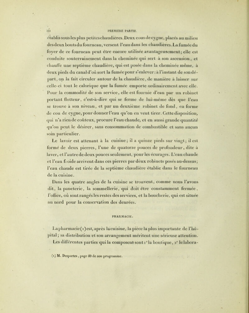 établis sous les plus petites chaudières. Deux cous de cygne, placés au milieu des deux bouts du fourneau, versent l’eau dans les chaudières. La fumée du foyer de ce fourneau peut être encore utilisée avantageusement; elle est conduite souterrainement dans la cheminée qui sert à son ascension , et chauffe une septième chaudière, qui est posée dans la cheminée même, à deux pieds du canal d’où sort la fumée pour s’enlever : à l’instant de son dé - part, on la fait circuler autour de la chaudière, de manière à laisser sur celle-ci tout le calorique que la fumée emporte ordinairement avec elle. Pour la commodité de son service, elle est fournie d’eau par un robinet portant llotteur, c’est-à-dire qui se ferme de lui-même dès que l’eau se trouve à son niveau, et par un deuxième robinet de fond, en forme de cou de cygne, pour donner l’eau qu’on en veut tirer. Cette disposition, qui n’a rien de coûteux, procure l’eau chaude, et en aussi grande quantité qu’on peut le désirer, sans consommation de combustible et sans aucun soin particulier. Le lavoir est attenant à la cuisine; il a quinze pieds sur vingt; il est formé de deux pierres, l’une de quatorze pouces de profondeur, dite à laver, et l’autre de deux pouces seulement, pour les écurages. L’eau cbaude et l’eau froide arrivent dans ces pierres par deux robinets posés au-dessus; l’eau chaude est tirée de la septième chaudière établie dans le fourneau de la cuisine. Dans les quatre angles de la cuisine se trouvent, comme nous l’avons dit, la paneterie, la sommellerie, qui doit être constamment fermée, l’office, où sont rangés les restes des services, et la boucherie, qui est située au nord pour la conservation des denrées. PHARMACIE. Lapharmacie(i)est, après lacuisine, la pièce la plus importante de l’hô- pital ; sa distribution et son arrangement méritent une sérieuse attention. Les différentes parties qui la composent sont i°la boutique, 20 lelabora- (1) M. Desportes, page 40 de son programme.