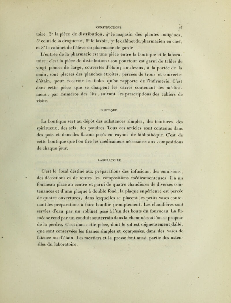 toire, 5° la pièce de distribution, 4° le magasin des plantes indigènes, 5° celui de la droguerie , 6° le la\oir, 70 le cabinet du pharmacien en chef, et 8° le cabinet de l’élève en pharmacie de garde. L’entrée de la pharmacie est une pièce entre la boutique et le labora- toire ; c’est la pièce de distribution : son pourtour est garni de tables de vingt pouces de large, couvertes d’étain; au-dessus, à la portée de la main, sont placées des planches étroites, percées de trous et couvertes d’étain, pour recevoir les fioles qu’on rapporte de l’infirmerie. C’est dans cette pièce que se chargent les carrés contenant les médica- mens, par numéros des lits, suivant les prescriptions des cahiers de visite. BOUTIQUE. La boutique sert au dépôt des substances simples, des teintures, des spiritueux, des sels, des poudres. Tous ces articles sont contenus dans des pots et dans des llacons posés en rayons de bibliothèque. C’est de cette boutique que l’on tire les médicamens nécessaires aux compositions de chaque jour. LABORATOIRE. C’est le local destiné aux préparations des infusions, des émulsions, des décoctions et de toutes les compositions médicamenteuses : il a un fourneau placé au centre et garni de quatre chaudières de diverses con- tenances et d’une plaque à double fond; la plaque supérieure est percée de quatre ouvertures, dans lesquelles se placent les petits vases conte- nant les préparations à faire bouillir promptement. Les chaudières sont servies d’eau par un robinet posé à l’un des bouts du fourneau. La fu- mée se rend par un conduit souterrain dans la cheminée où l’on se propose de la perdre. C’est dans cette pièce, dont le sol est soigneusement dallé, que sont conservées les tisanes simples et composées, dans des vases de faïence ou d’étain. Les mortiers et la presse font aussi partie des usten- siles du laboratoire.