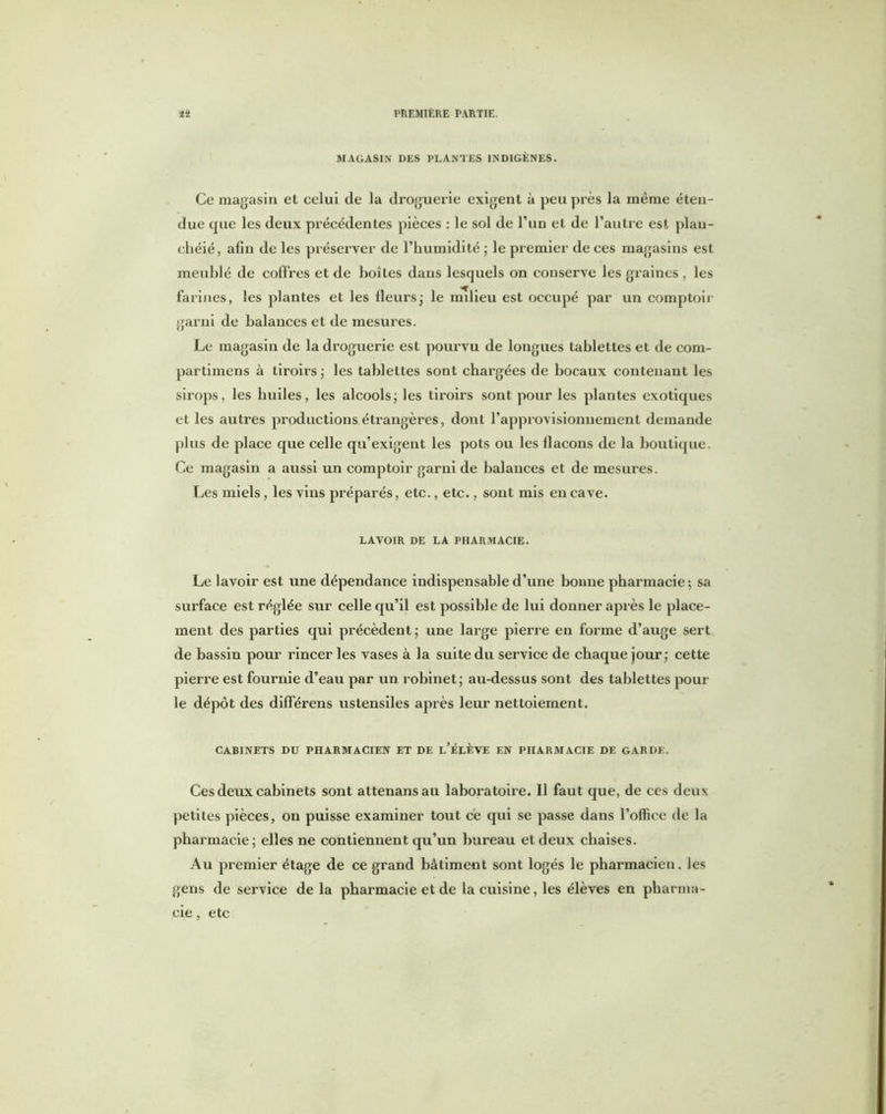 MAGASIN DES PLANTES INDIGÈNES. Ce magasin et celui de la droguerie exigent à peu près la même éten- due que les deux précédentes pièces : le sol de l’un et de l’autre est plan- chéié, afin de les préserver de l’humidité ; le premier de ces magasins est meublé de coffres et de boîtes daus lesquels on conserve les graines , les farines, les plantes et les fleurs; le milieu est occupé par un comptoir garni de balances et de mesures. Le magasin de la droguerie est pourvu de longues tablettes et de corn- partimens à tiroirs ; les tablettes sont chargées de bocaux contenant les sirops, les huiles, les alcools ; les tiroirs sont pour les plantes exotiques et les autres productions étrangères, dont l’approvisionnement demande plus de place que celle qu’exigent les pots ou les llacons de la boutique. Ce magasin a aussi un comptoir garni de balances et de mesures. Les miels, les vins préparés, etc., etc., sont mis en cave. LAVOIR DE LA PHARMACIE. Le lavoir est une dépendance indispensable d’une bonne pharmacie ; sa surface est réglée sur celle qu’il est possible de lui donner apx ès le place- ment des parties qui précèdent ; une large pierre en forme d’auge sert de bassin pour rincer les vases à la suite du service de chaque jour; cette pierre est fournie d’eau par un robinet; au-dessus sont des tablettes pour le dépôt des différens ustensiles après leur nettoiement. CABINETS DU PHARMACIEN ET DE l’ÉLÈVE EN PHARMACIE DE GARDE. Ces deux cabinets sont attenansau laboratoire. Il faut que, de ces deux petites pièces, on puisse examiner tout ce qui se passe dans l’office de la pharmacie; elles ne contiennent qu’un bureau et deux chaises. Au premier étage de ce grand bâtiment sont logés le pharmacien, les gens de service de la pharmacie et de la cuisine, les élèves en pharma- cie , etc