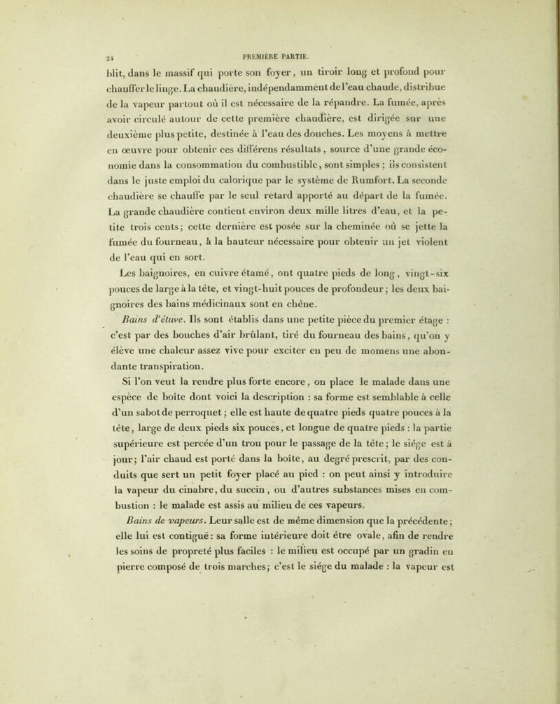 J)lit, dans le massif qui porte son foyer, un tiroir long et profond pour chauffer le linge. La chaudière, indépendamment de l’eau chaude, distribue de la vapeur partout où il est nécessaire de la répandre. La fumée, après avoir circulé autour de cette première chaudière, est dirigée sur une deuxième plus petite, destinée à l’eau des douches. Les moyens à mettre en oeuvre pour obtenir ces différens résultats , source d’une grande éco- nomie dans la consommation du combustible, sont simples ; ils consistent dans le juste emploi du calorique par le système de Rumfort. La seconde chaudière se chauffe par le seul retard apporté au départ de la fumée. La grande chaudière contient environ deux mille litres d’eau, et la pe- tite trois cents; cette dernière est posée sur la cheminée où se jette la fumée du fourneau, à la hauteur nécessaire pour obtenir un jet violent de l’eau qui en sort. Les baignoires, en cuivre étamé, ont quatre pieds de long, vingt-six pouces de large à la tète, et vingt-huit pouces de profondeur; les deux bai- gnoires des bains médicinaux sont en chêne. Bains d’étuve. Ils sont établis dans une petite pièce du premier étage : c’est par des bouches d’air brûlant, tiré du fourneau des bains, qu’on y élève une chaleur assez vive pour exciter en peu de momens une abon- dante transpiration. Si l’on veut la rendre plus forte encore , on place le malade dans une espèce de boîte dont voici la description : sa forme est semblable à celle d’un sabot de perroquet ; elle est haute de quatre pieds quatre pouces à la tête, large de deux pieds six pouces, et longue de quatre pieds : la partie supérieure est percée d’un trou pour le passage de la tète ; le siège est à jour; l’air chaud est porté dans la boîte, au degré prescrit, par des con- duits que sert un petit foyer placé au pied : on peut ainsi y introduire la vapeur du cinabre, du succin, ou d’autres substances mises eu com- bustion : le malade est assis au milieu de ces vapeurs. Bains de vapeurs. Leur salle est de même dimension que la précédente ; elle lui est contiguë: sa forme intérieure doit être ovale, afin de rendre les soins de propreté plus faciles : le milieu est occupé par un gradin en pierre composé de trois marches; c’est le siège du malade : la vapeur est