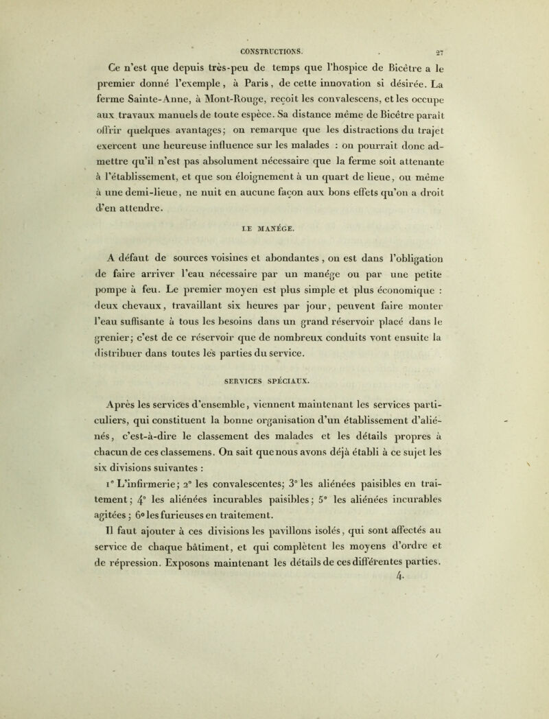 Ce n’est que depuis très-peu de temps que l’hospice de Bicêtre a le premier donné l’exemple, à Paris, de cette innovation si désirée. La ferme Sainte-Anne, à Mont-Rouge, reçoit les convalescens, et les occupe aux travaux manuels de toute espèce. Sa distance même de Bicêtre paraît offrir quelques avantages; on remarque que les distractions du trajet exercent une heureuse influence sur les malades : on pourrait donc ad- mettre qu’il n’est pas absolument nécessaire que la ferme soit attenante à l’établissement, et que son éloignement à un quart de lieue, ou même à une demi-lieue, ne nuit en aucune façon aux bons effets qu’on a droit d’en attendre. LE MANÈGE. A défaut de sources voisines et abondantes , on est dans l’obligation de faire arriver l’eau nécessaire par un manège ou par une petite pompe à feu. Le premier moyen est plus simple et plus économique : deux chevaux, travaillant six heures par jour, peuvent faire monter l’eau suffisante à tous les besoins dans un grand réservoir placé dans le grenier; c’est de ce réservoir que de nombreux conduits vont ensuite la distribuer dans toutes lés parties du service. SERVICES SPÉCIAUX. Après les services d’ensemble, viennent maintenant les services parti- culiers, qui constituent la bonne organisation d’un établissement d’alié- nés, c’est-à-dire le classement des malades et les détails propres à chacun de ces classemens. On sait que nous avons déjà établi à ce sujet les six divisions suivantes : i° L’infirmerie; 2° les convalescentes; 3° les aliénées paisibles en trai- tement ; 4° les aliénées incurables paisibles ; 5° les aliénées incurables agitées ; 6° les furieuses en traitement. Il faut ajouter à ces divisions les pavillons isolés, qui sont affectés au service de chaque bâtiment, et qui complètent les moyens d’ordre et de répression. Exposons maintenant les détails de ces différentes parties. 4.