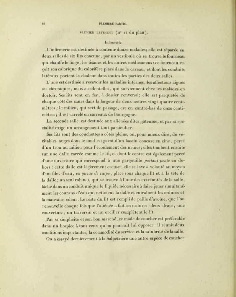 PREMIER BATIMENT (n° I I (lu plan). Infirmerie. L’infirmerie est destinée à contenu’ douze malades • elle est séparée en deux salles de six lits chacune, par un vestibule où se trouve le fourneau qui chauffe le linge, les tisanes et les autres médicamens : ce fourneau re- çoit son calorique du calorifère placé dans le caveau, et dont les conduits latéraux portent la chaleur dans toutes les parties des deux salles. L’une est destinée à recevoir les maladies internes, les affections aiguës ou chroniques, mais accidentelles, qui surviennent chez les malades en dortoir. Ses lits sont en fer, à dossier renversé • elle est parquetée de chaque côté des murs dans la largeur de deux mètres vingt-quatre centi- mètres ; le milieu, qui sert de passage, est en contre-bas de onze centi- mètres ; il est carrelé en carreaux de Bourgogne. La seconde salle est destinée aux aliénées dites gâteuses, et par sa spé- cialité exige un arrangement tout particulier. Ses lits sont des couchettes à côtés pleins, ou, pour mieux dire, de vé- ritables auges dont le fond est garni d’un bassin concave en zinc, percé d’un trou au milieu pour l’écoulement des urines ; elles tombent ensuite sur une dalle carrée comme le lit, et dont le centre est également percé d’une ouverture qui correspond à une gargouille portant pente en de- hors : cette dalle est légèrement creuse ; elle se lave à volonté au moyen d’un filet d’eau, en queue de carpe, placé sous chaque lit et à la tête de la dalle ; un seul robinet, qui se trouve à l’une des extrémités de la salle, lâche dans un conduit unique le liquide nécessaire à faire jouer simultané- ment les courans d’eau qui nettoient la dalle et entraînent les ordures et la mauvaise odeur. Le reste du lit est rempli de paille d’avoine, que l’on renouvelle chaque fois que l’aliénée a fait ses ordures : deux draps, une couverture, un traversin et un oreiller complètent le lit. Par sa simplicité et son bon marché, ce mode de coucher est préférable dans un hospice à tous ceux qu’on pourrait lui opposer : il réunit deux conditions importantes, la commodité du service et la salubrité de la salle. On a essayé dernièrement à la Salpétrière une autre espèce découcher