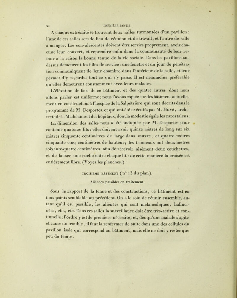 A chaque extrémité se trouvent deux salles surmontées d’un pavillon: l’une de ces salles sert de lieu de réunion et de travail, et l’autre de salle à manger. Les convalescentes doivent être servies proprement, avoir cha- cune leur couvert, et reprendre enfin dans la communauté de leur re- tour à la raison la bonne tenue de la vie sociale. Dans les pavillons au- dessus demeurent les filles de service: une fenêtre et un jour de pénétra- tion communiquent de leur chambre dans l’intérieur de la salle, et leur permet d’y regarder tout ce qui s’y passe. Il est néanmoins préférable qu’elles demeurent constamment avec leurs malades. L’élévation de face de ce bâtiment et des quatre autres dont nous allons parler est uniforme - nous l’avons copiée sur des bâtimens actuelle- ment en construction à l’hospice de la Salpêtrière qui sont décrits dans le programme de M. Desportes, et qui ont été exécutés par M. Huvé , archi- tecte de la Madelaine et des hôpitaux, dont la modestie égale les rares talens. La dimension des salles nous a été indiquée par M. Desportes pour contenir quatorze lits : elles doivent avoir quinze mètres de long sur six mètres cinquante centimètres de large dans oeuvre, et quatre mètres cinquante-cinq centimètres de hauteur; les trumeaux ont deux mètres soixante-quatre centimètres, afin de recevoir aisément deux couchettes, et de laisser une ruelle entre chaque lit : de cette manière la croisée est entièrement libre. (Yoyez les planches.) TROISIÈME BATIMENT ( n° 13 duplail). Aliénées paisibles en traitement. Sous le rapport de la tenue et des constructions, ce bâtiment est eD tous points semblable au précédent. On a le soin de réunir ensemble, au- tant qu’il est' possible, les aliénées qui sont mélancoliques, halluci- nées , etc., etc. Dans ces salles la surveillance doit être très-active et con-. tinuelle ; l’ordre y estde première nécessité; et, dès qu’une malade s’agite et cause du trouble, il faut la renfermer de suite dans une des cellules du pavillon isolé qui correspond au bâtiment; mais elle ne doit y rester que peu de temps.