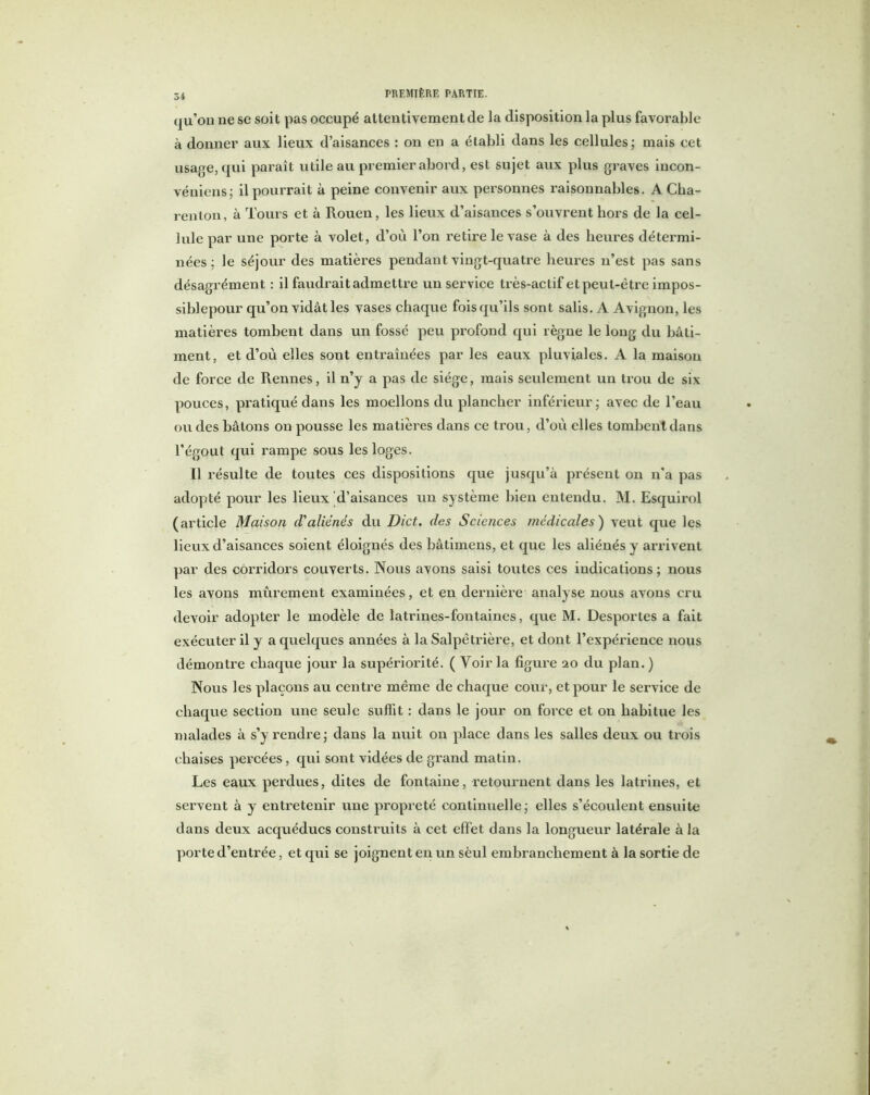Si qu’on ne se soit pas occupé attentivement de la disposition la plus favorable à donner aux lieux d’aisances : on en a établi dans les cellules; mais cet usage, qui paraît utile au premier abord, est sujet aux plus graves incon- véniens; il pourrait à peine convenir aux personnes raisonnables. A Cha- renton, à Tours et à Rouen, les lieux d’aisances s’ouvrent hors de la cel- lule par une porte à volet, d’où l’on retire le vase à des heures détermi- nées ; le séjour des matières pendant vingt-quatre heures n’est pas sans désagrément : il faudrait admettre un service très-actif et peut-être impos- siblepour qu’on vidât les vases chaque fois qu’ils sont salis. A Avignon, les matières tombent dans un fossé peu profond qui règne le long du bâti- ment, et d’où elles sont entraînées par les eaux pluviales. A la maison de force de Rennes, il n’y a pas de siège, mais seulement un trou de six pouces, pratiqué dans les moellons du plancher inférieur; avec de l’eau ou des bâtons on pousse les matières dans ce trou, d’où elles tombent dans l’égout qui rampe sous les loges. Il résulte de toutes ces dispositions que jusqu’à présent on n'a pas adopté pour les lieux d’aisances un système bien entendu. M. Esquirol (article Maison d'aliénés du Dict. des Sciences médicales) veut que les lieux d’aisances soient éloignés des bâtimens, et que les aliénés y arrivent par des corridors couverts. Nous avons saisi toutes ces indications; nous les avons mûrement examinées, et en dernière analyse nous avons cru devoir adopter le modèle de latrines-fontaines, que M. Desportes a fait exécuter il y a quelques années à la Salpêtrière, et dont l’expérience nous démontre chaque jour la supériorité. ( Voir la figure 20 du plan.) Nous les plaçons au centre même de chaque cour, et pour le service de chaque section une seule suffit : dans le jour on force et on habitue les malades à s’y rendre; dans la nuit on place dans les salles deux ou trois chaises percées, qui sont vidées de grand matin. Les eaux perdues, dites de fontaine, retournent dans les latrines, et servent à y entretenir une propreté continuelle; elles s’écoulent ensuite dans deux acquéducs construits à cet effet dans la longueur latérale à la porte d’entrée, et qui se joignent en un sèul embranchement à la sortie de