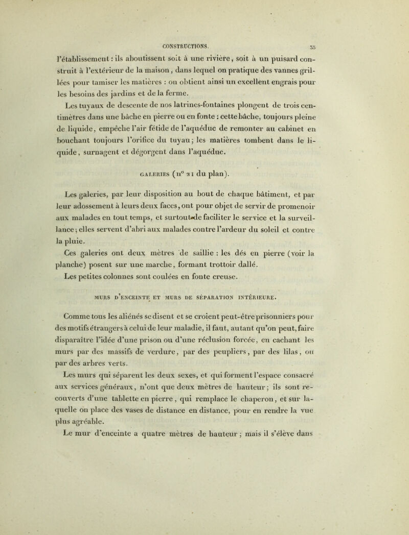 l’établissement : ils aboutissent soit à une rivière, soit à un puisard con- struit à l’extérieur de la maison, dans lequel on pratique des vannes gril- lées pour tamiser les matières : on obtient ainsi un excellent engrais pour les besoins des jardins et delà ferme. Les tuyaux de descente de nos latrines-fontaines plongent de trois cen- timètres dans une bâche en pierre ou en fonte : cette bâche, toujours pleine de liquide, empêche l’air fétide de l’aquéduc de remonter au cabinet en bouchant toujours l’orifice du tuyau ; les matières tombent dans le li- quide, surnagent et dégorgent dans l’aquéduc. galeries (n° 21 du plan). Les galeries, par leur disposition au bout de chaque bâtiment, et par leur adossement à leurs deux faces, ont pour objet de servir de promenoir aux malades en tout temps, et surtout#de faciliter le service et la surveil- lance; elles servent d’abri aux malades contre l’ardeur du soleil et contre la pluie. Ces galeries ont deux mètres de saillie : les dés en pierre (voir la planche) posent sur une marche, formant trottoir dallé. Les petites colonnes sont coulées en fonte creuse. murs d’enceinte et murs de séparation intérieure. Comme tous les aliénés se disent et se croient peut-être prisonniers pour des motifs étrangers à celui de leur maladie, il faut, autant qu’on peut, faire disparaître l’idée d’une prison ou d’une réclusion forcée, en cachant les murs par des massifs de verdure, par des peupliers, par des lilas, ou par des arbres verts. Les murs qui séparent les deux sexes, et qui forment l’espace consacré aux services généraux, n’ont que deux mètres de hauteur; ils sont re- couverts d’une tablette en pierre , qui remplace le chaperon, et sur la- quelle on place des vases de distance en distance, pour en rendre la vue plus agréable. Le mur d’enceinte a quatre mètres de hauteur ; mais il s’élève dans