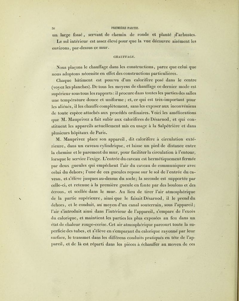 un large fossé , servant de chemin de ronde et planté d’arbustes. Le sol intérieur est assez élevé pour que la vue découvre aisément les environs, par-dessus ce mur. CHAUFFAGE. Nous plaçons le chauffage dans les constructions, parce que celui que nous adoptons nécessite en effet des constructions particulières. Chaque bâtiment est pourvu d’un calorifère posé dans le centre (voyez les planches). De tous les moyens de chauffage ce dernier mode est supérieur sous tous les rapports : il procure dans toutes les parties des salles une température douce et uniforme ; et, ce qui est très-important pour les aliénés, il les chauffe complètement, sans les exposer aux inconvénieus de toute espèce attachés aux procédés ordinaires. Voici les améliorations que M. Mauprivez a fait subir aux calorifères de Désarnod, et qui con- stituent les appareils actuellement mis eu usage à la Salpêtrière et dans plusieurs hôpitaux de Paris. M. Mauprivez place son appareil, dit calorifère à circulation exté- rieure, dans un caveau cylindrique, et laisse un pied de distance entre la chemise et le parement du mur, pour faciliter la circulation à l’entour, lorsque le service l’exige. L’entrée du caveau est hermétiquement fermée par deux gueules qui empêchent l’air du caveau de communiquer avec celui du dehors ; l’une de ces gueules repose sur le sol de l’entrée du ca- veau, et s’élève jusques au-dessus du socle ; la seconde est supportée par celle-ci, et retenue à la première gueule en fonte par des boulons et des écrous, et scellée dans le mur. Au lieu de tirer l’air atmosphérique de la partie supérieure, ainsique le faisait Désarnod, il le prend du dehors, et le conduit, au moyen d’un canal souterrain, sous l’appareil; l’air s’introduit ainsi dans l’intérieur de l’appareil, s’empare de l’excès du calorique, et maintient les parties les plus exposées au feu dans un état de chaleur rouge-cerise. Cet air atmosphérique parcourt toute la su- perficie des tubes, et s’élève en s’emparant du calorique rayonné par leur surface, le transmet dans les différens conduits pratiqués en tête de l’ap- pareil, et de là est réparti dans les pièces à échauffer au moven de ces
