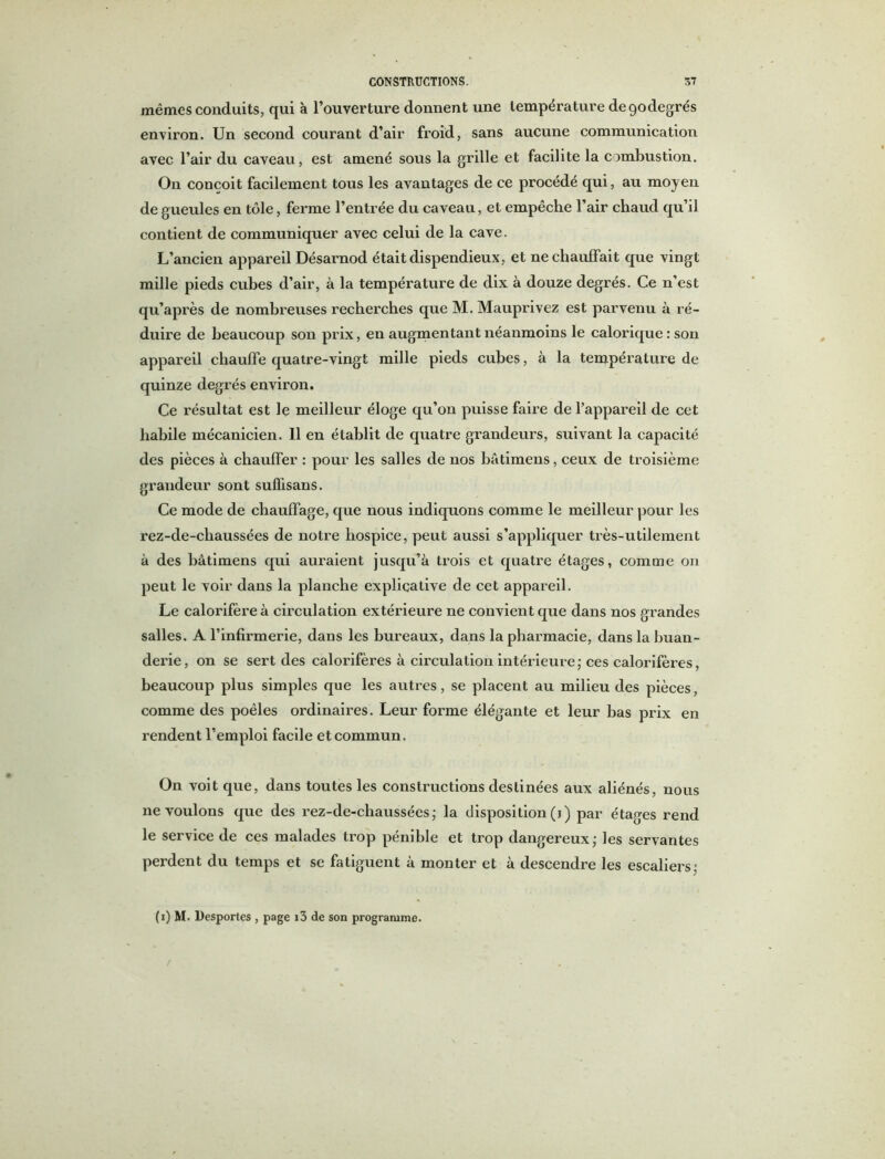 mêmes conduits, qui à l’ouverture donnent une température depodegrés environ. Un second courant d’air froid, sans aucune communication avec l’air du caveau, est amené sous la gi’ille et facilite la combustion. O11 conçoit facilement tous les avantages de ce procédé qui, au moyen de gueules en tôle, ferme l’entrée du caveau, et empêche l’air chaud qu’il contient de communiquer avec celui de la cave. L’ancien appareil Désarnod était dispendieux, et ne chauffait que vingt mille pieds cubes d’air, à la température de dix à douze degrés. Ce n’est qu’après de nombreuses recherches que M. Mauprivez est parvenu à ré- duire de beaucoup son prix, en augmentant néanmoins le calorique : son appareil chauffe quatre-vingt mille pieds cubes, à la température de quinze degrés environ. Ce résultat est le meilleur éloge qu’on puisse faire de l’appareil de cet habile mécanicien. 11 en établit de quatre grandeurs, suivant la capacité des pièces à chauffer : pour les salles de nos bàtimens, ceux de troisième grandeur sont suffisans. Ce mode de chauffage, que nous indiquons comme le meilleur pour les rez-de-chaussées de notre hospice, peut aussi s’appliquer très-utilement à des bàtimens qui auraient jusqu’à trois et quatre étages, comme on peut le voir dans la planche explicative de cet appareil. Le calorifère à circulation extérieure ne convient que dans nos grandes salles. A l’infirmerie, dans les bureaux, dans la pharmacie, dans la buan- dei’ie, on se sert des calorifères à circulation intérieure,* ces calorifères, beaucoup plus simples que les autres, se placent au milieu des pièces, comme des poêles ordinaires. Leur forme élégante et leur bas prix en rendent l’emploi facile et commun. On voit que, dans toutes les constructions destinées aux aliénés, nous ne voulons que des rez-de-chaussées ; la disposition (i) par étages rend le service de ces malades trop pénible et trop dangereux ; les servantes perdent du temps et se fatiguent à monter et à descendre les escaliers; (i) M. Desportes , page i3 de son programme.