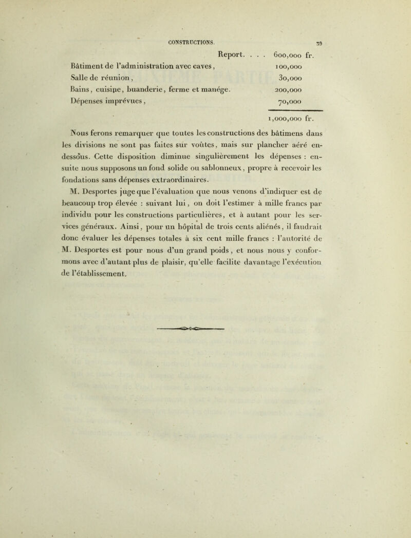 S!) Report. . . . 600,000 fr. Bâtiment de l’administration avec caves, 100,000 Salle de réunion, 3o,ooo Bains, cuisine, buanderie, ferme et manège. 200,000 Dépenses imprévues, 70,000 1,000,000 fr. Nous ferons remarquer que toutes les constructions des bâtimens dans les divisions ne sont pas faites sur voûtes, mais sur plancher aéré en- dessous. Cette disposition diminue singulièrement les dépenses : en- suite nous supposons un fond solide ou sablonneux, propre à recevoir les fondations sans dépenses extraordinaires. M. Desporles juge que l’évaluation que nous venons d’indiquer est de beaucoup trop élevée : suivant lui, on doit l’estimer à mille francs par individu pour les constructions particulières, et à autant pour les ser- vices généraux. Ainsi, pour un hôpital de trois cents aliénés, il faudrait donc évaluer les dépenses totales à six cent mille francs : l’autorité de M. Desportes est pour nous d’un grand poids , et nous nous y confor- mons avec d’autant plus de plaisir, qu’elle facilite davantage l’exécution de l’établissement.