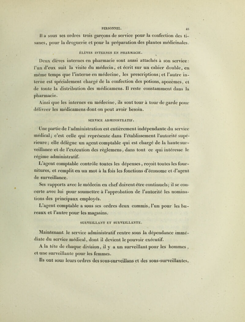 Il a sous ses ordres trois garçons de service pour la confection des ti- sanes, pour la droguerie et pour la préparation des plantes médicinales. ÉLÈVES INTERNES EN PHARMACIE. Deux élèves internes en pharmacie sont aussi attachés à son service : l’un d’eux suit la visite du médecin, et écrit sur un cahier double, en même temps que l’interne en médecine, les prescriptions; et l’autre in- terne est spécialement chargé de la confection des potions, apozèmes, et de toute la distribution des médicamens. Il reste constamment dans la pharmacie. Ainsi que les internes en médecine, ils sont tour à tour de garde pour délivrer les médicamens dont on peut avoir besoin. SERVICE ADMINISTRATIF. Une partie de l’administration est entièrement indépendante du service médical ; c’est celle qui représente dans l’établissement l’autorité supé- rieure ; elle délègue un agent comptable qui est chargé de la haute sur- veillance et de l’exécution des règlemens, dans tout ce qui intéresse le régime administratif. L’agent comptable contrôle toutes les dépenses , reçoit toutes les four- nitures, et remplit en un mot à la fois les fonctions d’économe et d’agent de surveillance. Ses rapports avec le médecin en chef doivent être continuels; il se con- certe avec lui pour soumettre à l’approbation de l’autorité les nomina- tions des principaux employés. L’agent comptable a sous ses ordres deux commis, l’un pour les bu- reaux et l’autre pour les magasins. SURVEILLANT ET SURVEILLANTE. Maintenant le service administratif rentre sous la dépendance immé- diate du service médical, dont il devient le pouvoir exécutif. A la tête de chaque division, il y a un surveillant pour les hommes , et une surveillante pour les femmes. Us ont sous leurs ordres des sous-surveillans et des sous-surveillantes,