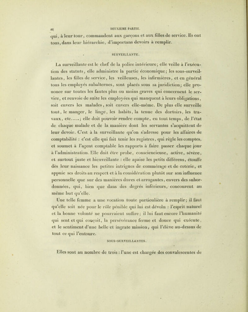 qui, à leur tour, commandent aux garçons et aux filles de service. Ils ont tous, dans leur hiérarchie, d’importans devoirs à remplir. > SURVEILLANTE. La surveillante est le chef de la police intérieure ; elle veille à l’exécu- tion des statuts, elle administre la partie économique; les sous-surveil- lantes, les filles de service, les veilleuses, les infirmières, et en général tous les employés subalternes, sont placés sous sa juridiction; elle pro- nonce sur toutes les fautes plus ou moins graves qui concernent le ser- vice, et renvoie de suite les employées qui manquent à leurs obligations, soit envers les malades, soit envers elle-même. De plus elle surveille tout, le manger, le linge, les habits, la tenue des dortoirs, les tra- vaux, etc ; elle doit pouvoir rendre compte, en tout temps, de l’état \ de chaque malade et de la manière dont les servantes s’acquittent de leur devoir. C’est à la surveillante qu’on s’adresse pour les affaires de comptabilité : c’est elle qui fait tenir les registres, qui règle les comptes, et soumet à l’agent comptable les rapports à faire passer chaque jour à l’administration. Elle doit être probe, consciencieuse, active, sévère, et surtout juste et bienveillante : elle apaise les petits différens, étouffe dès leur naissance les petites intrigues de commérage et de coterie, et appuie ses droits au respect et à la considération plutôt sur son inlluence personnelle que sur des manières dures et arrogantes, envers des subor- données, qui, bien que dans des degrés inférieurs, concourent au même but qu’elle. Une telle femme a une vocation toute particulière à remplir; il faut qu’elle soit née pour le rôle pénible qui lui est dévolu : l’esprit naturel et la bonne volonté ne pourraient suffire; il lui faut encore l’humanité qui sent et qui conçoit, la persévérance ferme et douce qui exécute, et le sentiment d’une belle et ingrate mission, qui l’élève au-dessus de tout ce qui l’entoure. SOUS-SURVEILLANTES. Elles sont au nombre de trois : l’une est chargée des convalescentes de
