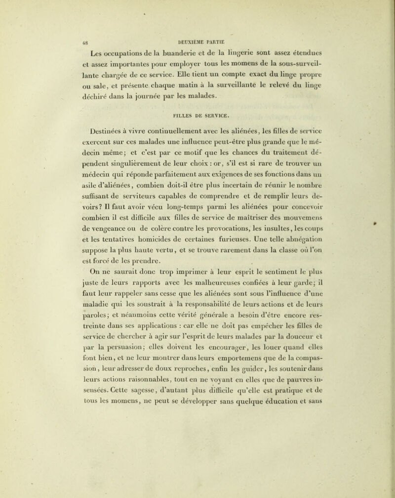 Les occupations de la buanderie et de la lingerie sont assez étendues et assez importantes pour employer tous les momens de la sous-surveil- lante chargée de ce service. Elle tient un compte exact du linge propre ou sale, et présente chaque matin à la surveillante le relevé du linge déchiré dans la journée par les malades. FILLES DE SERVICE. Destinées à vivre continuellement avec les aliénées, les filles de service exercent sur ces malades une influence peut-être plus grande que le mé- decin même; et c’est par ce motif que les chances du traitement dé- pendent singulièrement de leur choix : or, s’il est si rare de trouver un médecin qui réponde parfaitement aux exigences de ses fonctions dans un asile d’aliénées, combien doit-il être plus incertain de réunir le nombre suffisant de serviteurs capables de comprendre et de remplir leurs de- voirs? Il faut avoir vécu long-temps parmi les aliénées pour concevoir combien il est difficile aux filles de service de maîtriser des mouvemens de vengeance ou de colère contre les provocations, les insultes, les coups et les tentatives homicides de certaines furieuses. Une telle abnégation suppose la plus haute vertu , et se trouve rarement dans la classe où l’on est forcé de les prendre. On ne saurait donc trop imprimer à leur esprit le sentiment le plus juste de leurs rapports avec les malheureuses confiées à leur garde; il faut leur rappeler sans cesse que les aliénées sont sous l’influence d’une maladie qui les soustrait à la responsabilité de leurs actions et de leurs paroles; et néanmoins cette vérité générale a besoin d’être encore res- treinte dans ses applications : car elle 11e doit pas empêcher les filles de service de chercher à agir sur l’esprit de leurs malades par la douceur et par la persuasion; elles doivent les encourager, les louer quand elles font bien, et ne leur montrer dans leurs cmporteinens que de la compas- sion, leur adresser de doux reproches, enfin les guider, les soutenir dans leurs actions raisonnables, tout en ne voyant en elles que de pauvres in- sensées. Cette sagesse, d’autant plus difficile qu’elle est pratique et de tous les momens, ne peut se développer sans quelque éducation et sans